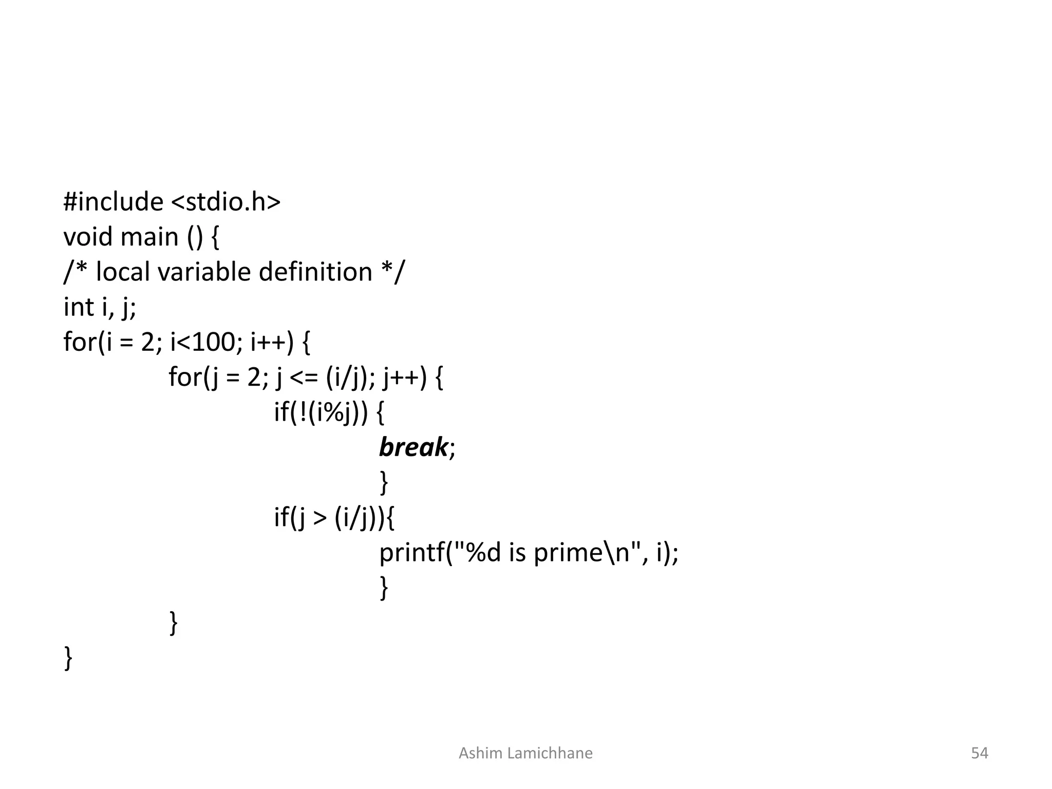#include <stdio.h>
void main () {
/* local variable definition */
int i, j;
for(i = 2; i<100; i++) {
for(j = 2; j <= (i/j); j++) {
if(!(i%j)) {
break;
}
if(j > (i/j)){
printf("%d is primen", i);
}
}
}
Ashim Lamichhane 54
 