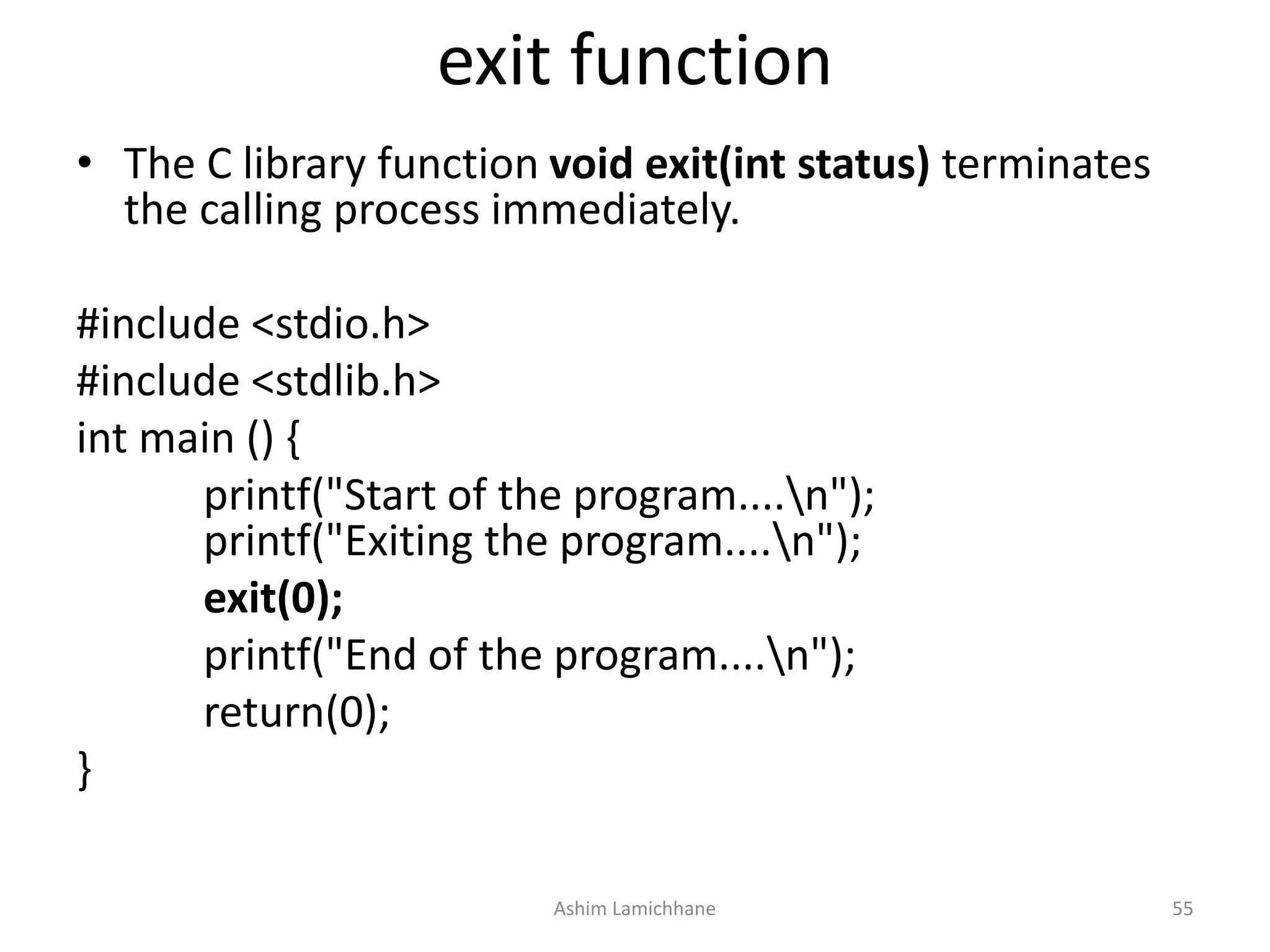 exit function
• The C library function void exit(int status) terminates
the calling process immediately.
#include <stdio.h>
#include <stdlib.h>
int main () {
printf("Start of the program....n");
printf("Exiting the program....n");
exit(0);
printf("End of the program....n");
return(0);
}
Ashim Lamichhane 55
 