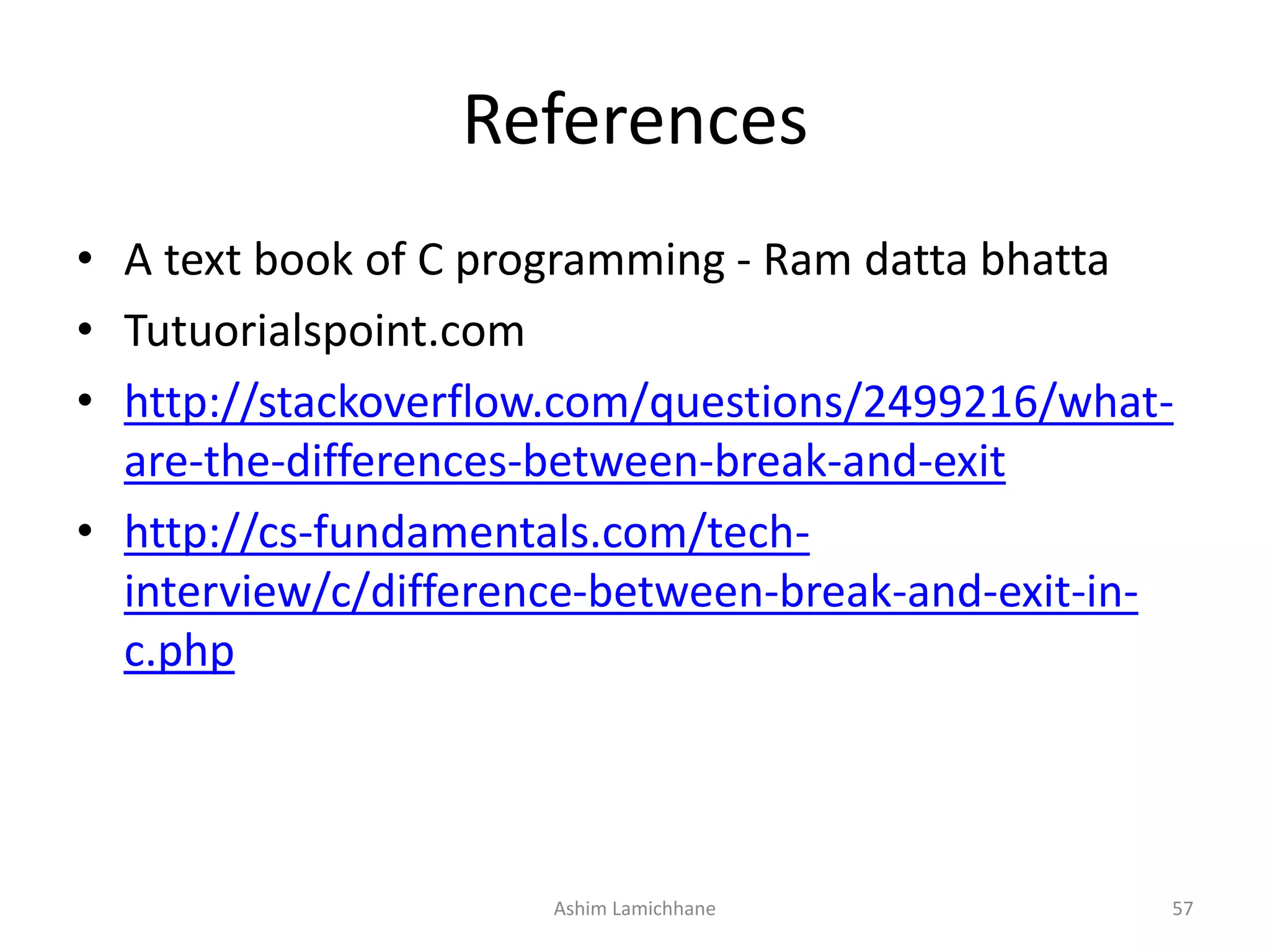 References
• A text book of C programming - Ram datta bhatta
• Tutuorialspoint.com
• http://stackoverflow.com/questions/2499216/what-
are-the-differences-between-break-and-exit
• http://cs-fundamentals.com/tech-
interview/c/difference-between-break-and-exit-in-
c.php
Ashim Lamichhane 57
 