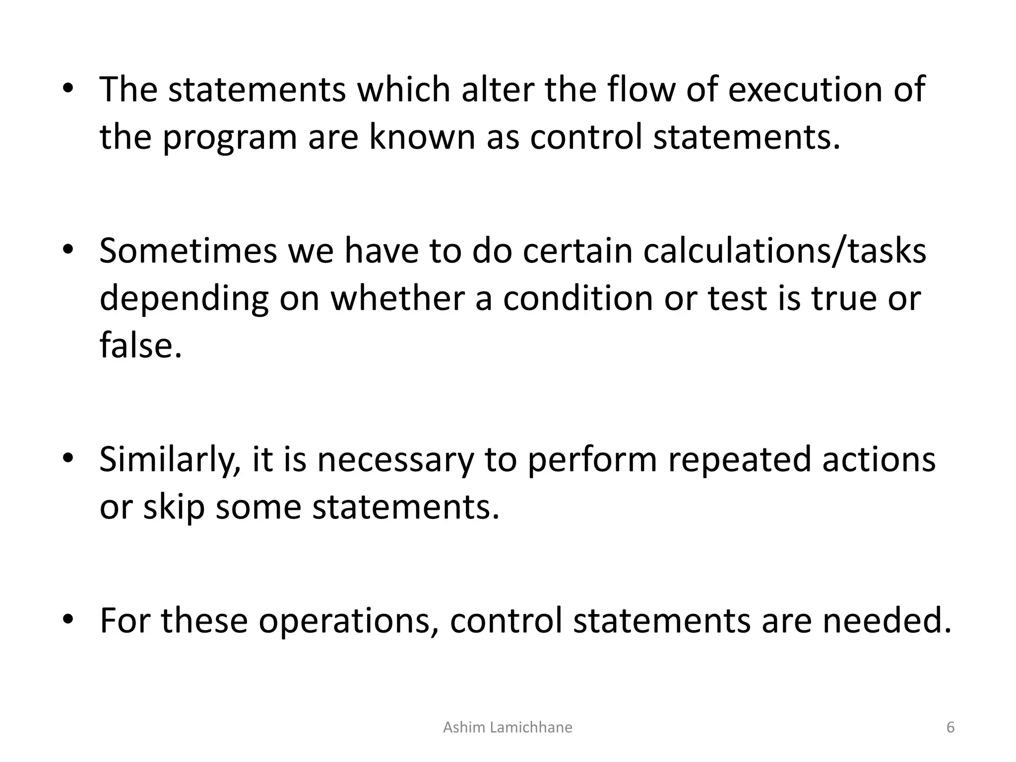 • The statements which alter the flow of execution of
the program are known as control statements.
• Sometimes we have to do certain calculations/tasks
depending on whether a condition or test is true or
false.
• Similarly, it is necessary to perform repeated actions
or skip some statements.
• For these operations, control statements are needed.
Ashim Lamichhane 6
 