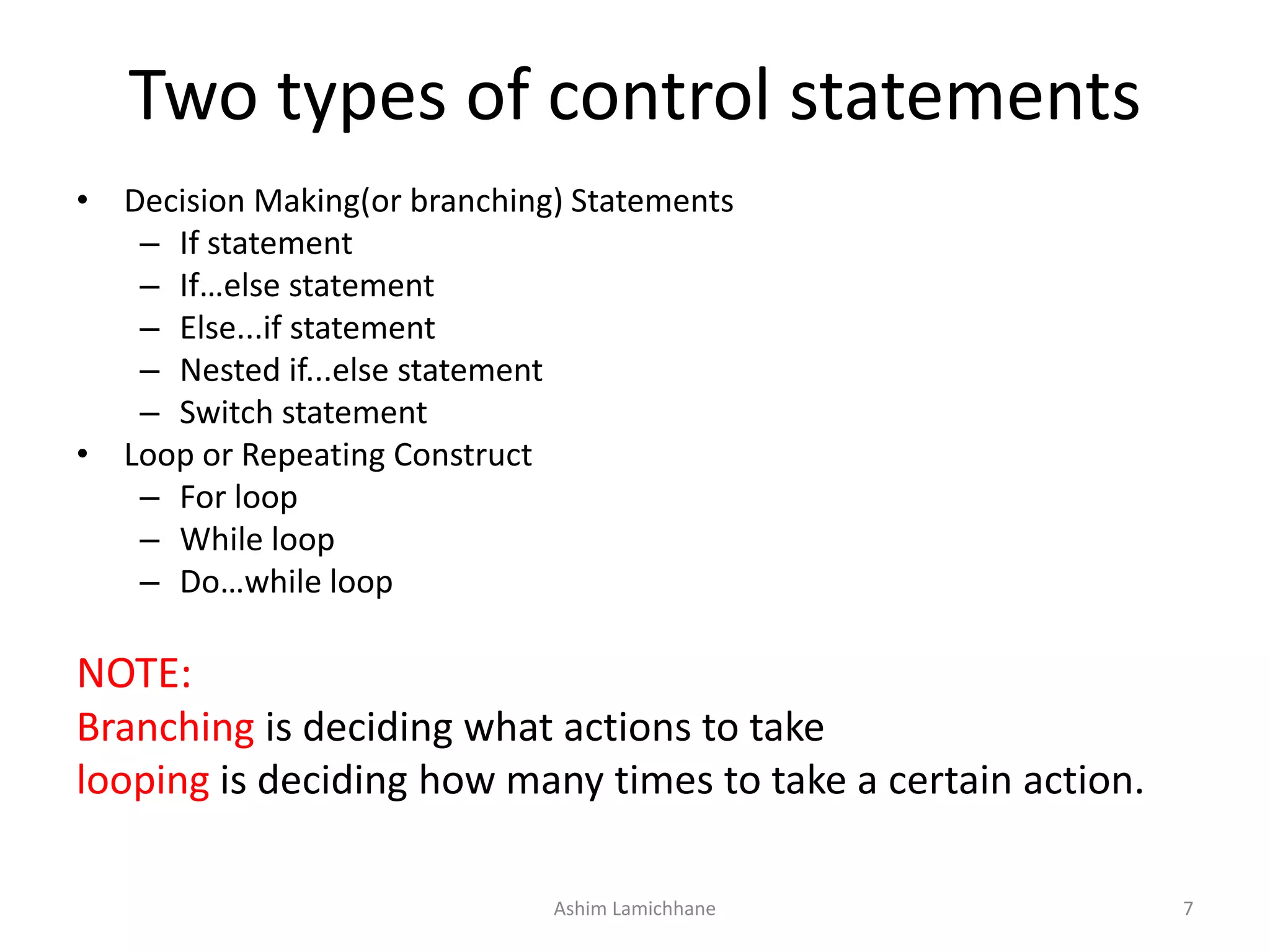 Two types of control statements
• Decision Making(or branching) Statements
– If statement
– If…else statement
– Else...if statement
– Nested if...else statement
– Switch statement
• Loop or Repeating Construct
– For loop
– While loop
– Do…while loop
NOTE:
Branching is deciding what actions to take
looping is deciding how many times to take a certain action.
Ashim Lamichhane 7
 