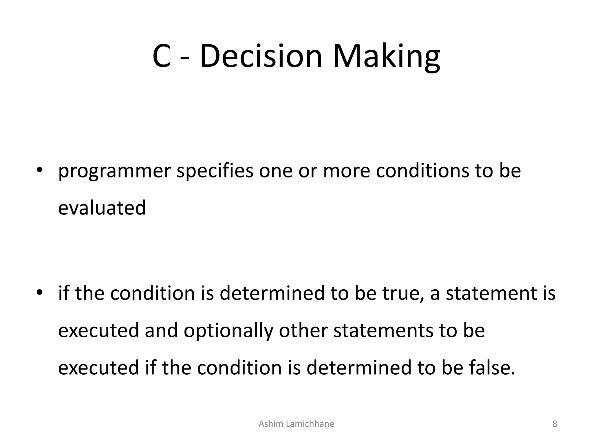 C - Decision Making
• programmer specifies one or more conditions to be
evaluated
• if the condition is determined to be true, a statement is
executed and optionally other statements to be
executed if the condition is determined to be false.
Ashim Lamichhane 8
 