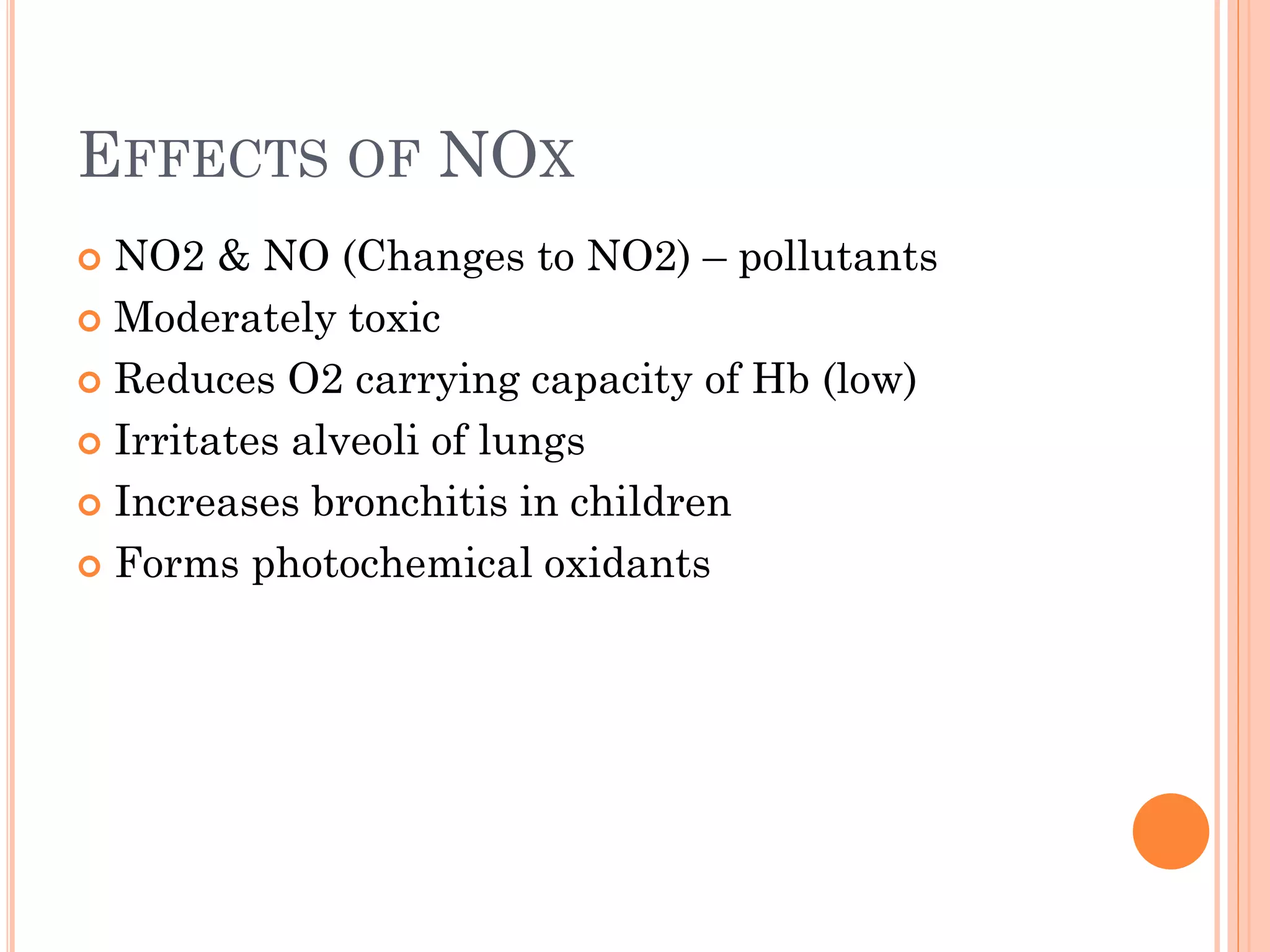 EFFECTS OF NOX
 NO2 & NO (Changes to NO2) – pollutants
 Moderately toxic
 Reduces O2 carrying capacity of Hb (low)
 Irritates alveoli of lungs
 Increases bronchitis in children
 Forms photochemical oxidants
 