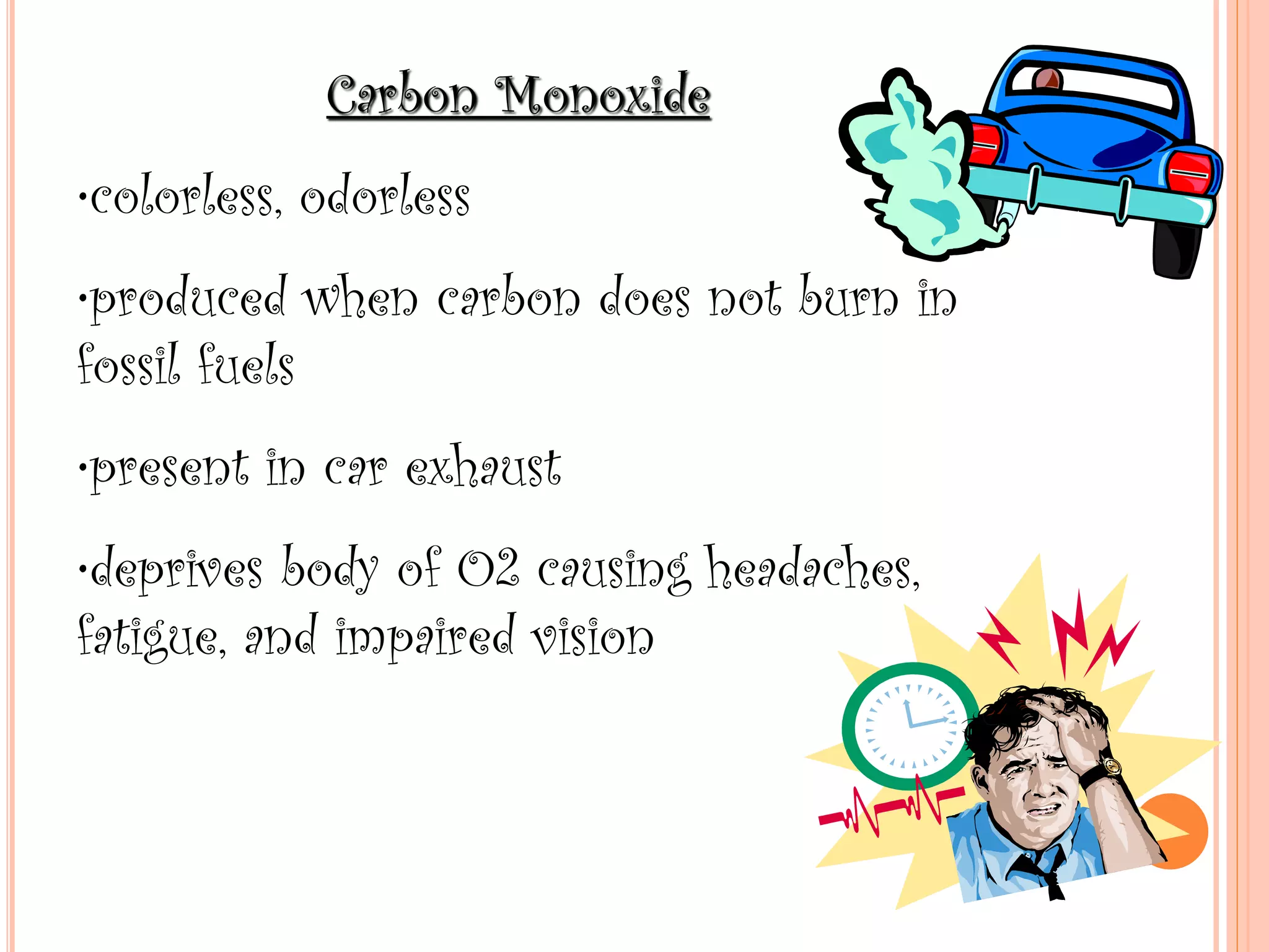 Carbon Monoxide
•colorless, odorless
•produced when carbon does not burn in
fossil fuels
•present in car exhaust
•deprives body of O2 causing headaches,
fatigue, and impaired vision
 