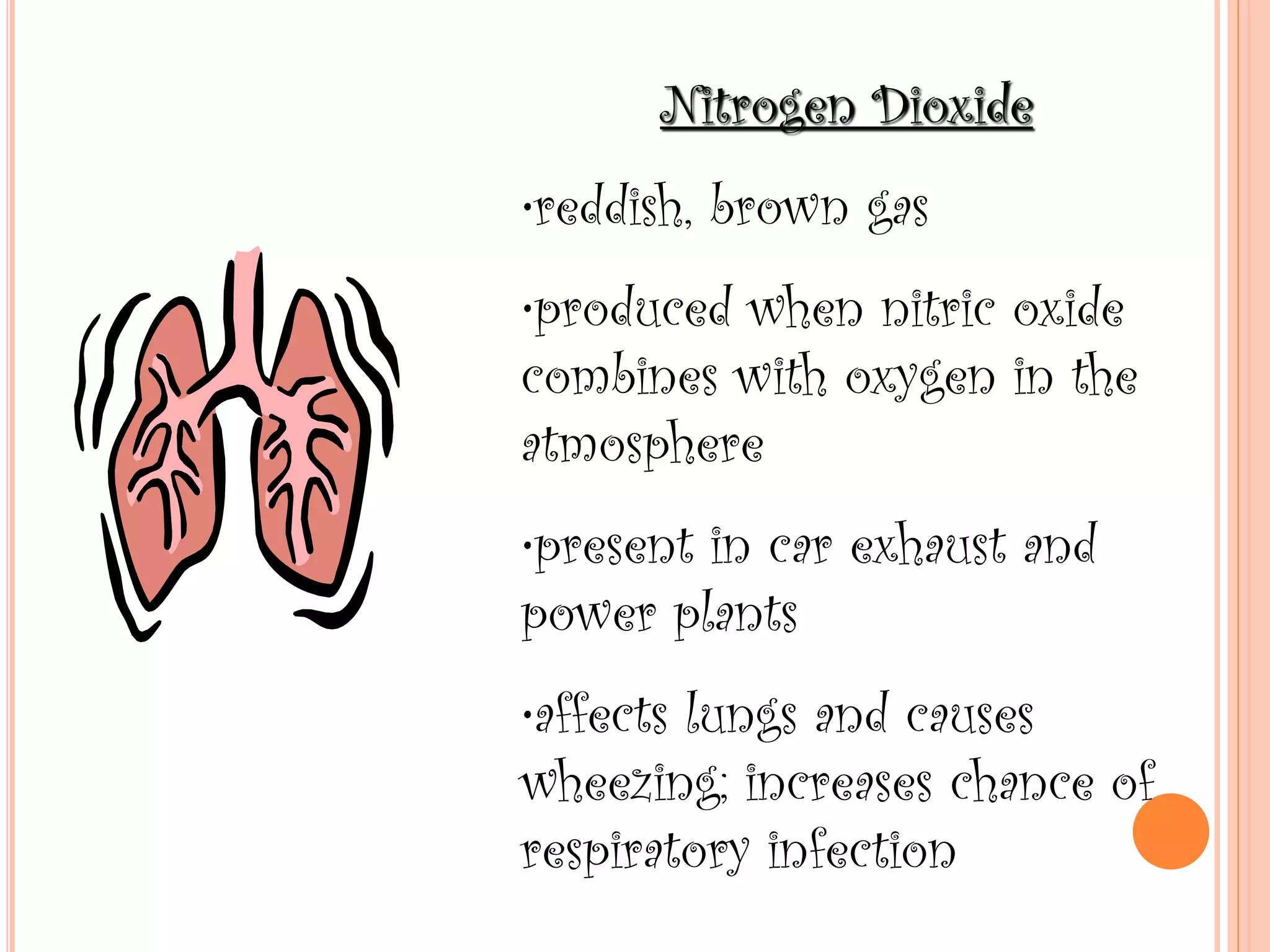 Nitrogen Dioxide
•reddish, brown gas
•produced when nitric oxide
combines with oxygen in the
atmosphere
•present in car exhaust and
power plants
•affects lungs and causes
wheezing; increases chance of
respiratory infection
 