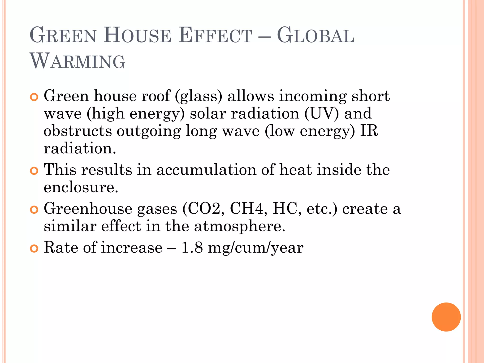 GREEN HOUSE EFFECT – GLOBAL
WARMING
 Green house roof (glass) allows incoming short
wave (high energy) solar radiation (UV) and
obstructs outgoing long wave (low energy) IR
radiation.
 This results in accumulation of heat inside the
enclosure.
 Greenhouse gases (CO2, CH4, HC, etc.) create a
similar effect in the atmosphere.
 Rate of increase – 1.8 mg/cum/year
 