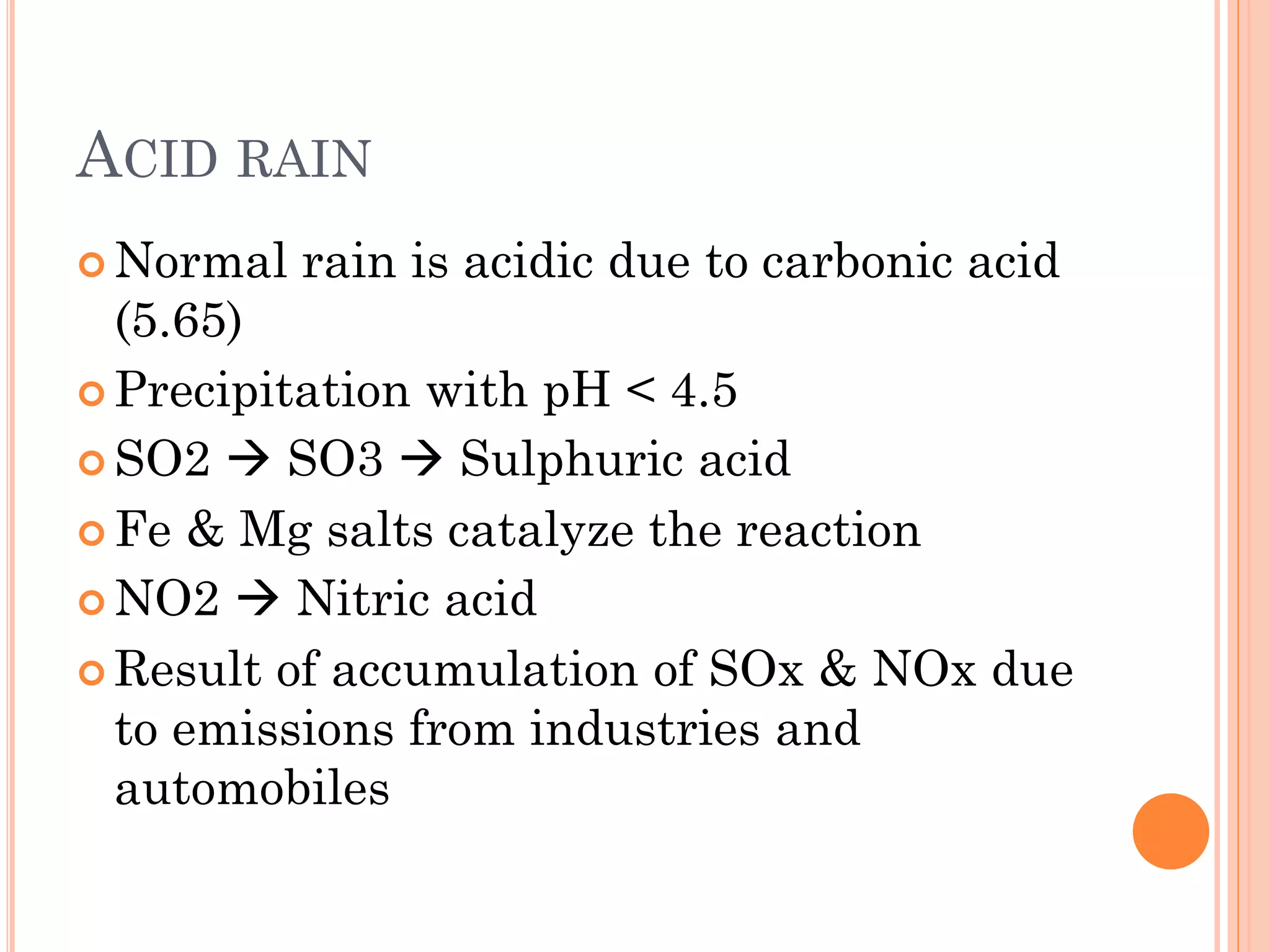 ACID RAIN
 Normal rain is acidic due to carbonic acid
(5.65)
 Precipitation with pH < 4.5
 SO2  SO3  Sulphuric acid
 Fe & Mg salts catalyze the reaction
 NO2  Nitric acid
 Result of accumulation of SOx & NOx due
to emissions from industries and
automobiles
 