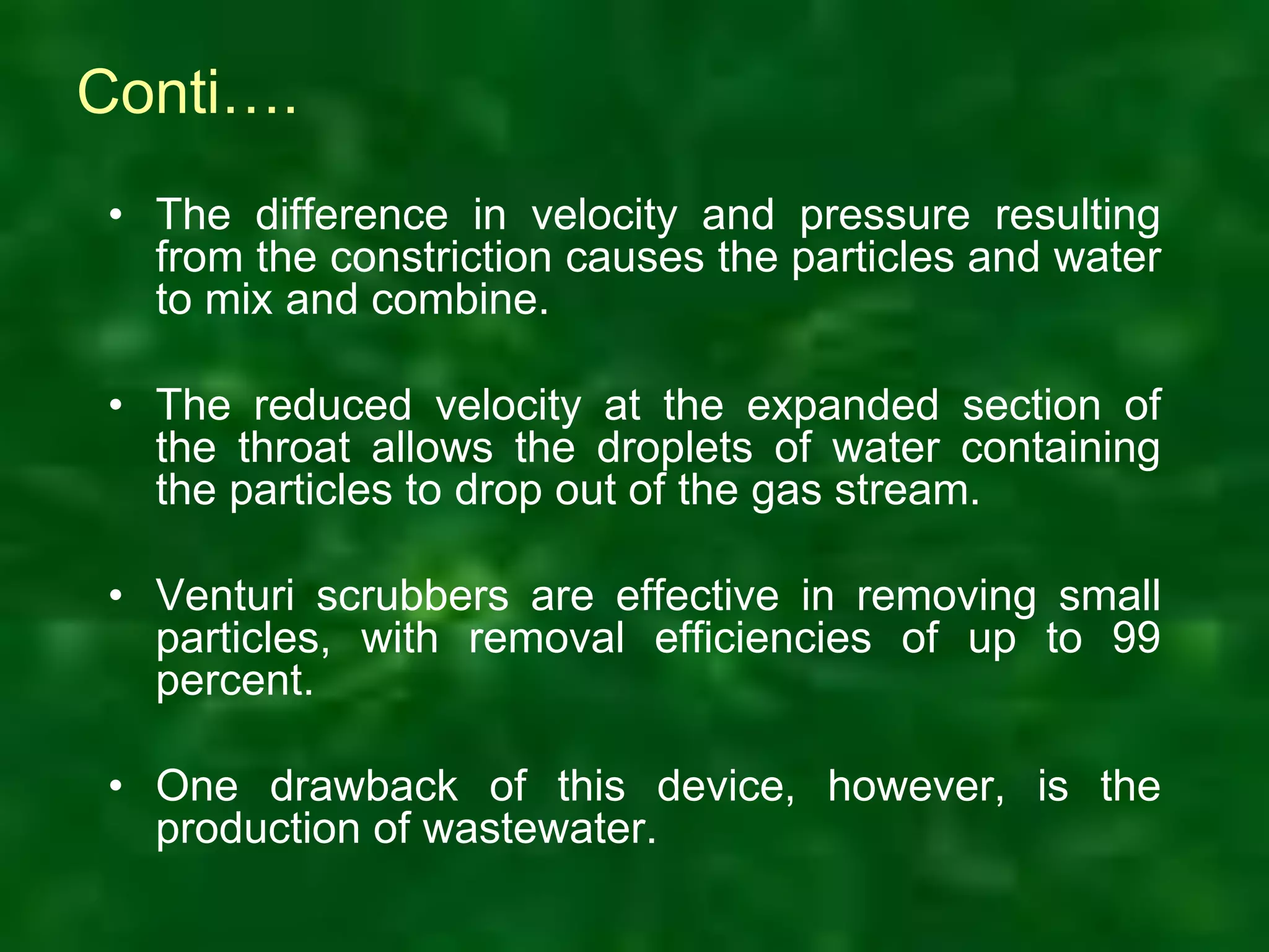 Conti….
• The difference in velocity and pressure resulting
from the constriction causes the particles and water
to mix and combine.
• The reduced velocity at the expanded section of
the throat allows the droplets of water containing
the particles to drop out of the gas stream.
• Venturi scrubbers are effective in removing small
particles, with removal efficiencies of up to 99
percent.
• One drawback of this device, however, is the
production of wastewater.
 