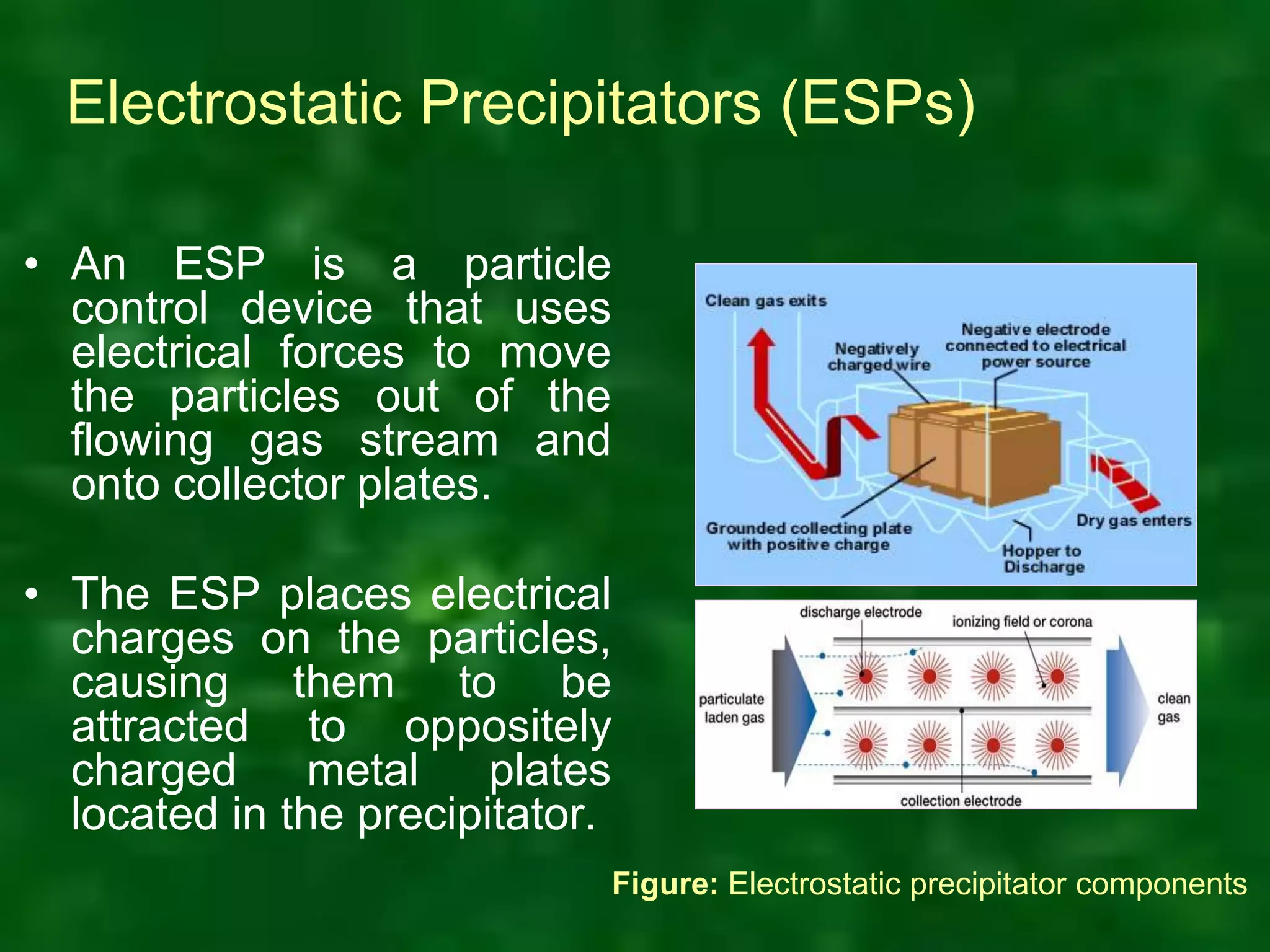 Electrostatic Precipitators (ESPs)
• An ESP is a particle
control device that uses
electrical forces to move
the particles out of the
flowing gas stream and
onto collector plates.
• The ESP places electrical
charges on the particles,
causing them to be
attracted to oppositely
charged metal plates
located in the precipitator.
Figure: Electrostatic precipitator components
 