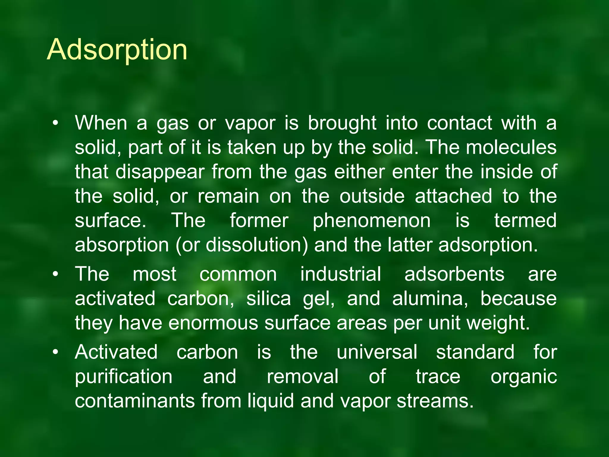 Adsorption
• When a gas or vapor is brought into contact with a
solid, part of it is taken up by the solid. The molecules
that disappear from the gas either enter the inside of
the solid, or remain on the outside attached to the
surface. The former phenomenon is termed
absorption (or dissolution) and the latter adsorption.
• The most common industrial adsorbents are
activated carbon, silica gel, and alumina, because
they have enormous surface areas per unit weight.
• Activated carbon is the universal standard for
purification and removal of trace organic
contaminants from liquid and vapor streams.
 
