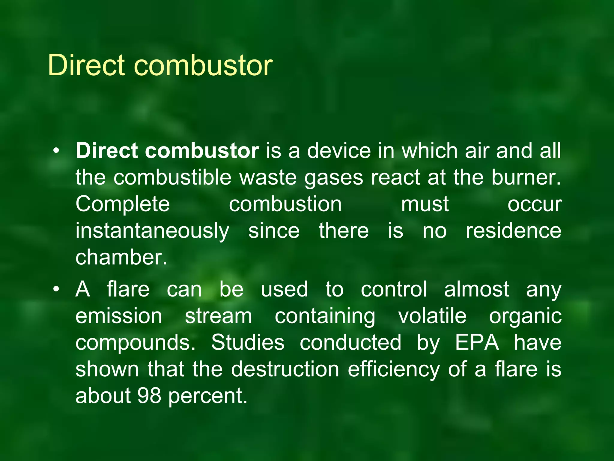 Direct combustor
• Direct combustor is a device in which air and all
the combustible waste gases react at the burner.
Complete combustion must occur
instantaneously since there is no residence
chamber.
• A flare can be used to control almost any
emission stream containing volatile organic
compounds. Studies conducted by EPA have
shown that the destruction efficiency of a flare is
about 98 percent.
 