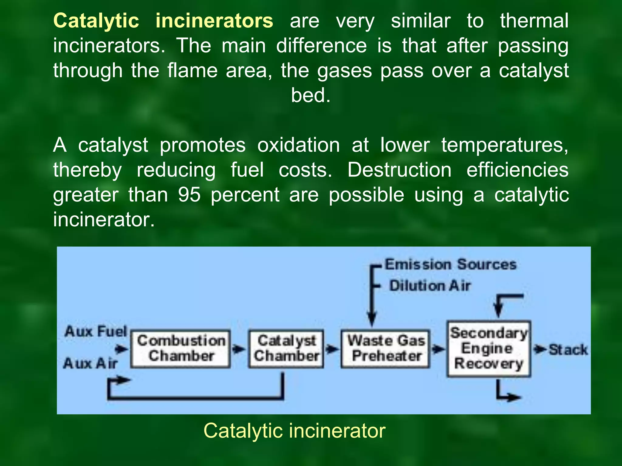 Catalytic incinerators are very similar to thermal
incinerators. The main difference is that after passing
through the flame area, the gases pass over a catalyst
bed.
A catalyst promotes oxidation at lower temperatures,
thereby reducing fuel costs. Destruction efficiencies
greater than 95 percent are possible using a catalytic
incinerator.
Catalytic incinerator
 