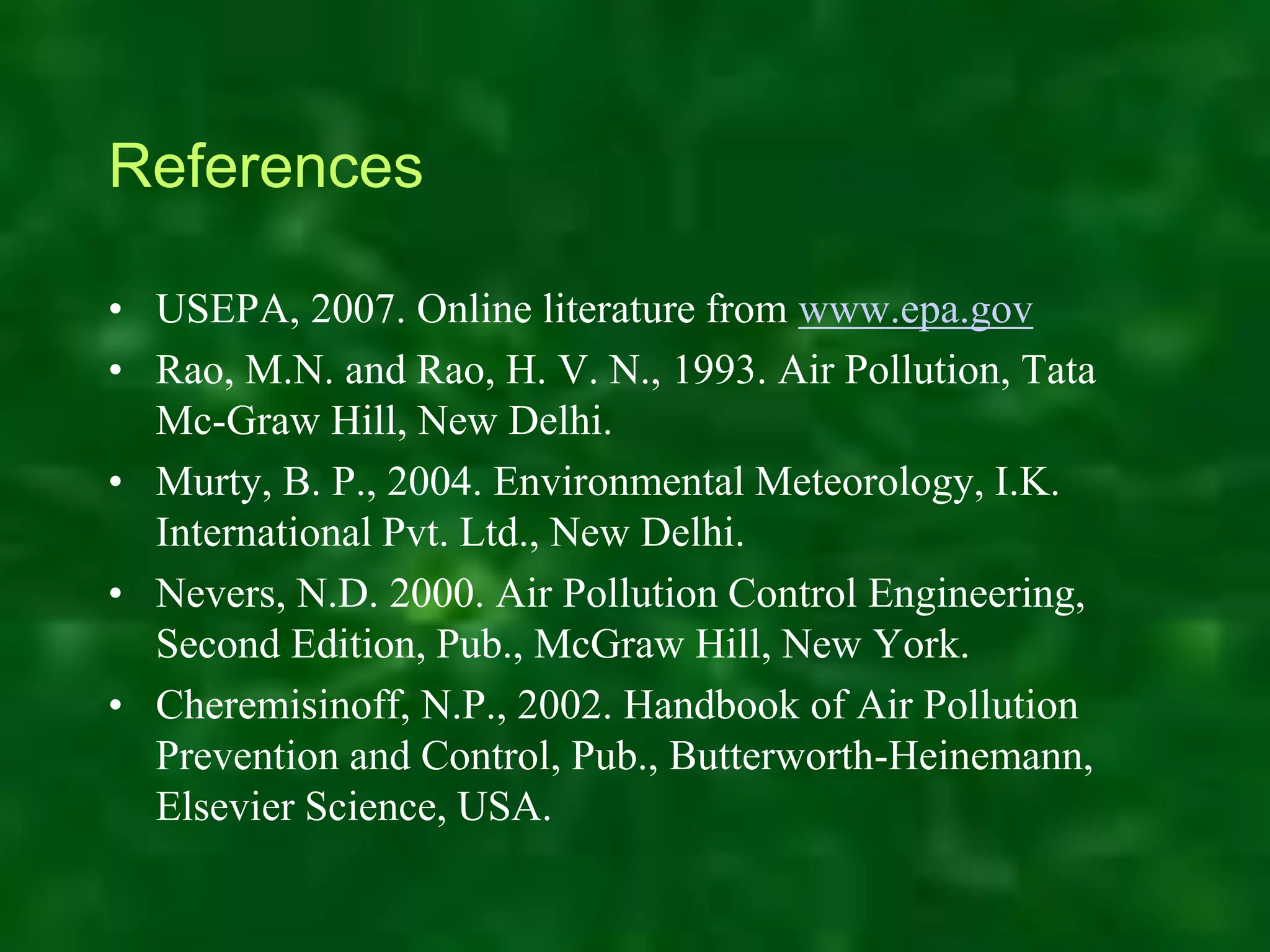 References
• USEPA, 2007. Online literature from www.epa.gov
• Rao, M.N. and Rao, H. V. N., 1993. Air Pollution, Tata
Mc-Graw Hill, New Delhi.
• Murty, B. P., 2004. Environmental Meteorology, I.K.
International Pvt. Ltd., New Delhi.
• Nevers, N.D. 2000. Air Pollution Control Engineering,
Second Edition, Pub., McGraw Hill, New York.
• Cheremisinoff, N.P., 2002. Handbook of Air Pollution
Prevention and Control, Pub., Butterworth-Heinemann,
Elsevier Science, USA.
 
