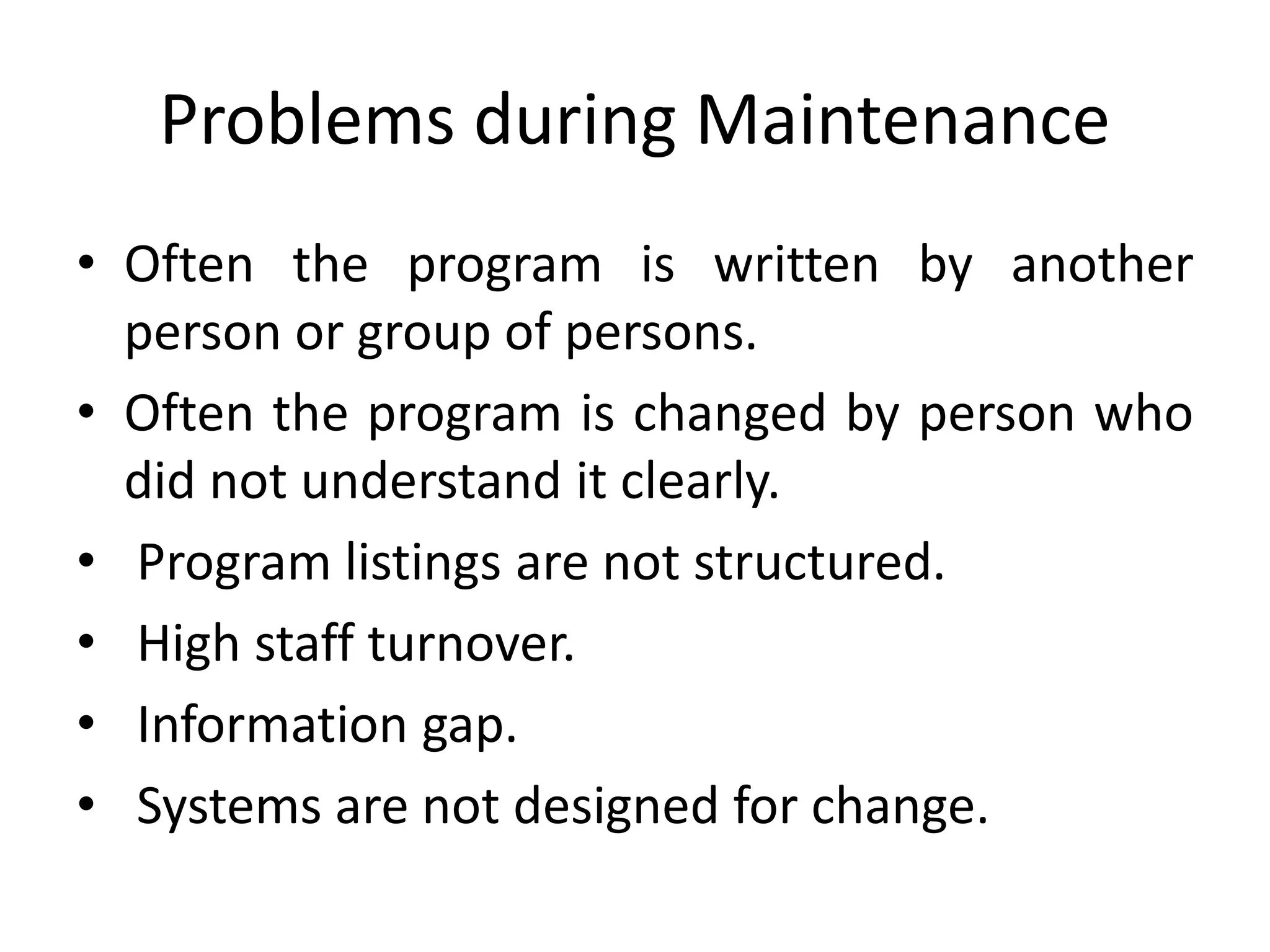 Problems during Maintenance
• Often the program is written by another
person or group of persons.
• Often the program is changed by person who
did not understand it clearly.
• Program listings are not structured.
• High staff turnover.
• Information gap.
• Systems are not designed for change.
 