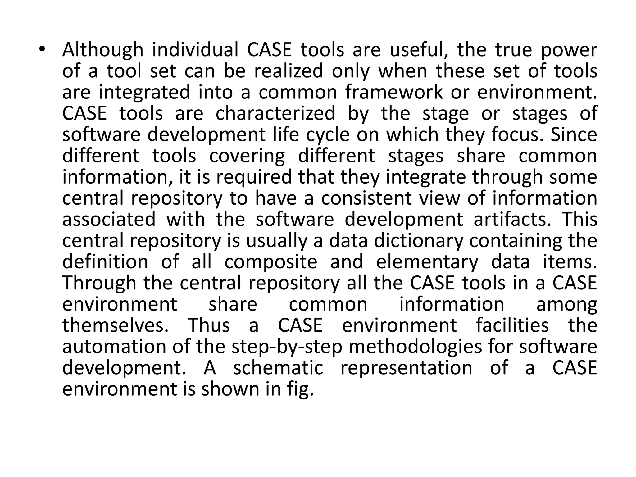 • Although individual CASE tools are useful, the true power
of a tool set can be realized only when these set of tools
are integrated into a common framework or environment.
CASE tools are characterized by the stage or stages of
software development life cycle on which they focus. Since
different tools covering different stages share common
information, it is required that they integrate through some
central repository to have a consistent view of information
associated with the software development artifacts. This
central repository is usually a data dictionary containing the
definition of all composite and elementary data items.
Through the central repository all the CASE tools in a CASE
environment share common information among
themselves. Thus a CASE environment facilities the
automation of the step-by-step methodologies for software
development. A schematic representation of a CASE
environment is shown in fig.
 