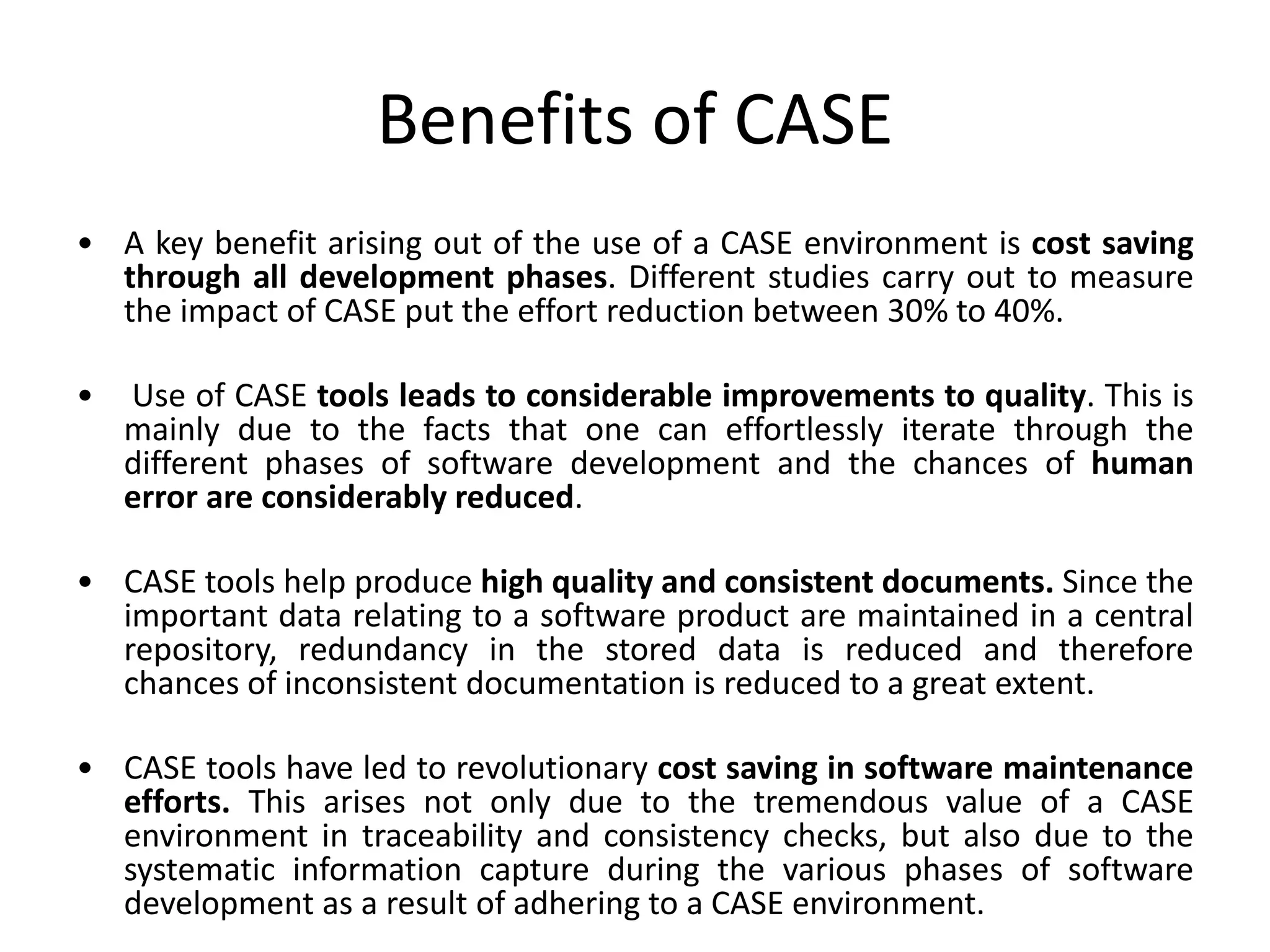 Benefits of CASE
• A key benefit arising out of the use of a CASE environment is cost saving
through all development phases. Different studies carry out to measure
the impact of CASE put the effort reduction between 30% to 40%.
• Use of CASE tools leads to considerable improvements to quality. This is
mainly due to the facts that one can effortlessly iterate through the
different phases of software development and the chances of human
error are considerably reduced.
• CASE tools help produce high quality and consistent documents. Since the
important data relating to a software product are maintained in a central
repository, redundancy in the stored data is reduced and therefore
chances of inconsistent documentation is reduced to a great extent.
• CASE tools have led to revolutionary cost saving in software maintenance
efforts. This arises not only due to the tremendous value of a CASE
environment in traceability and consistency checks, but also due to the
systematic information capture during the various phases of software
development as a result of adhering to a CASE environment.
 