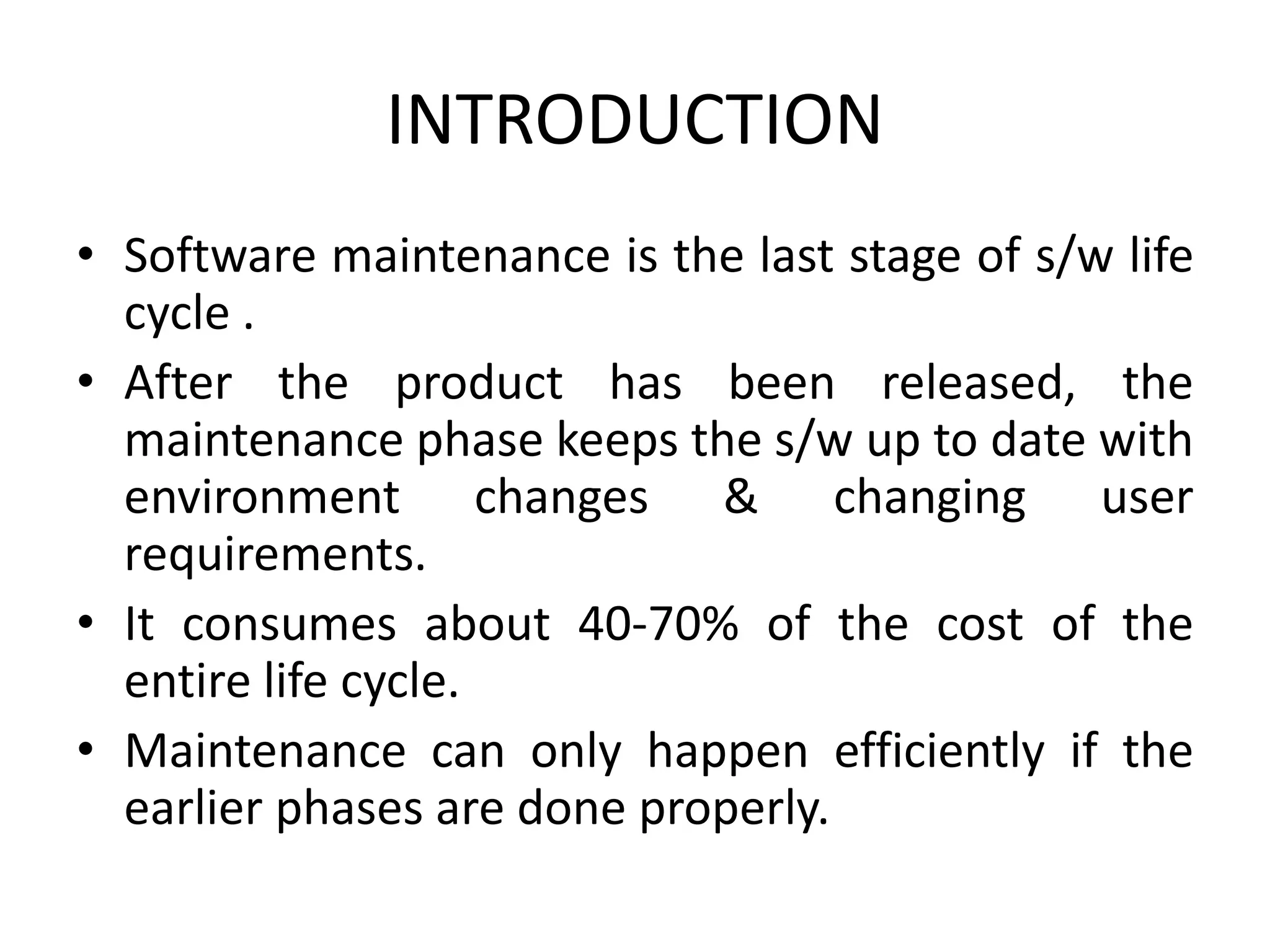 INTRODUCTION
• Software maintenance is the last stage of s/w life
cycle .
• After the product has been released, the
maintenance phase keeps the s/w up to date with
environment changes & changing user
requirements.
• It consumes about 40-70% of the cost of the
entire life cycle.
• Maintenance can only happen efficiently if the
earlier phases are done properly.
 
