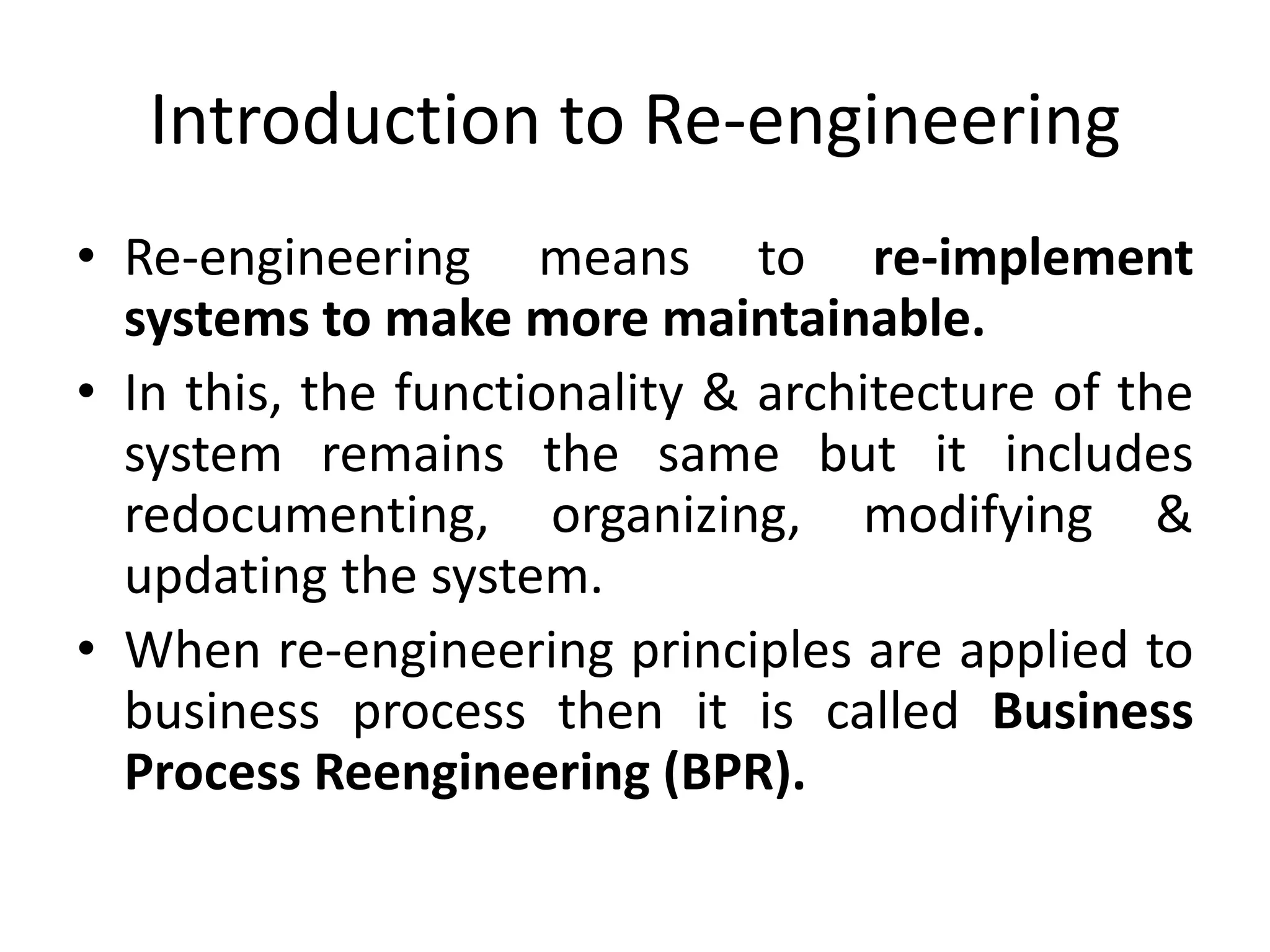 Introduction to Re-engineering
• Re-engineering means to re-implement
systems to make more maintainable.
• In this, the functionality & architecture of the
system remains the same but it includes
redocumenting, organizing, modifying &
updating the system.
• When re-engineering principles are applied to
business process then it is called Business
Process Reengineering (BPR).
 