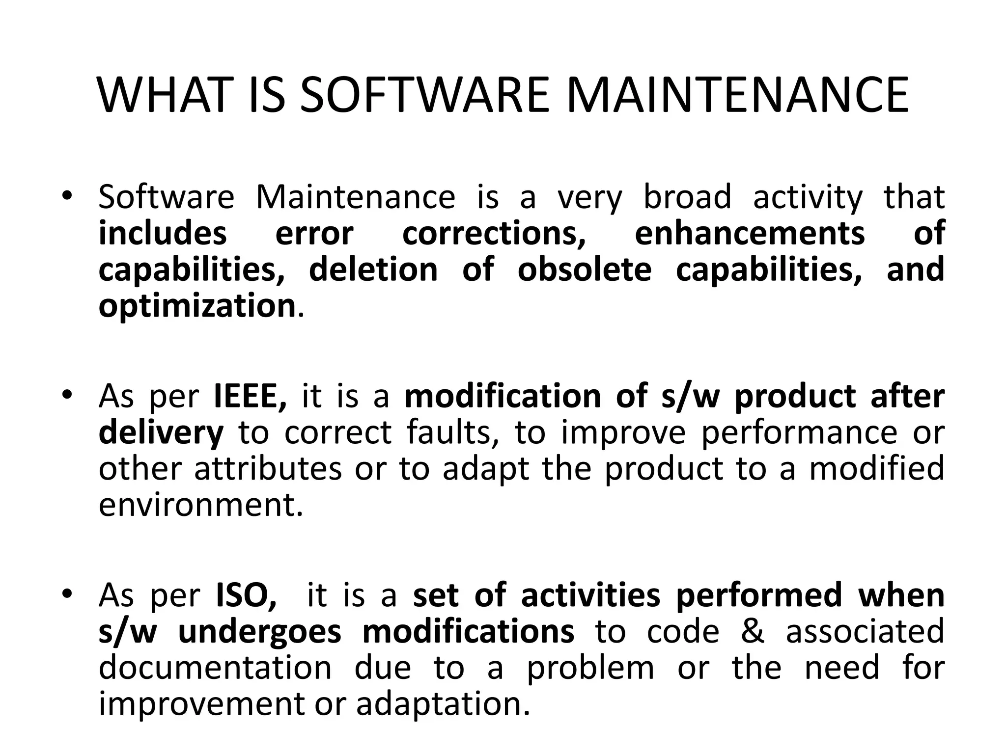 WHAT IS SOFTWARE MAINTENANCE
• Software Maintenance is a very broad activity that
includes error corrections, enhancements of
capabilities, deletion of obsolete capabilities, and
optimization.
• As per IEEE, it is a modification of s/w product after
delivery to correct faults, to improve performance or
other attributes or to adapt the product to a modified
environment.
• As per ISO, it is a set of activities performed when
s/w undergoes modifications to code & associated
documentation due to a problem or the need for
improvement or adaptation.
 