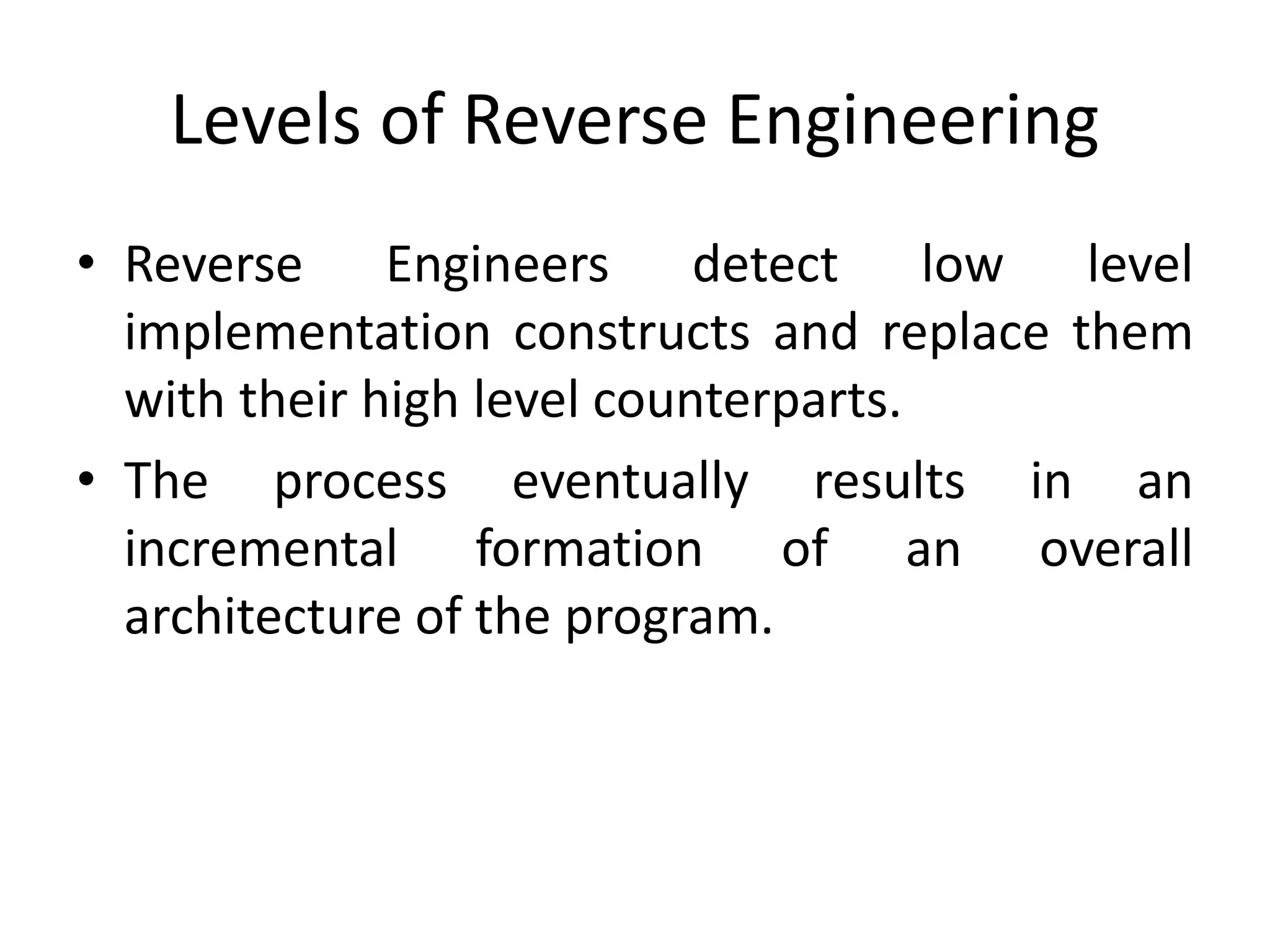 Levels of Reverse Engineering
• Reverse Engineers detect low level
implementation constructs and replace them
with their high level counterparts.
• The process eventually results in an
incremental formation of an overall
architecture of the program.
 