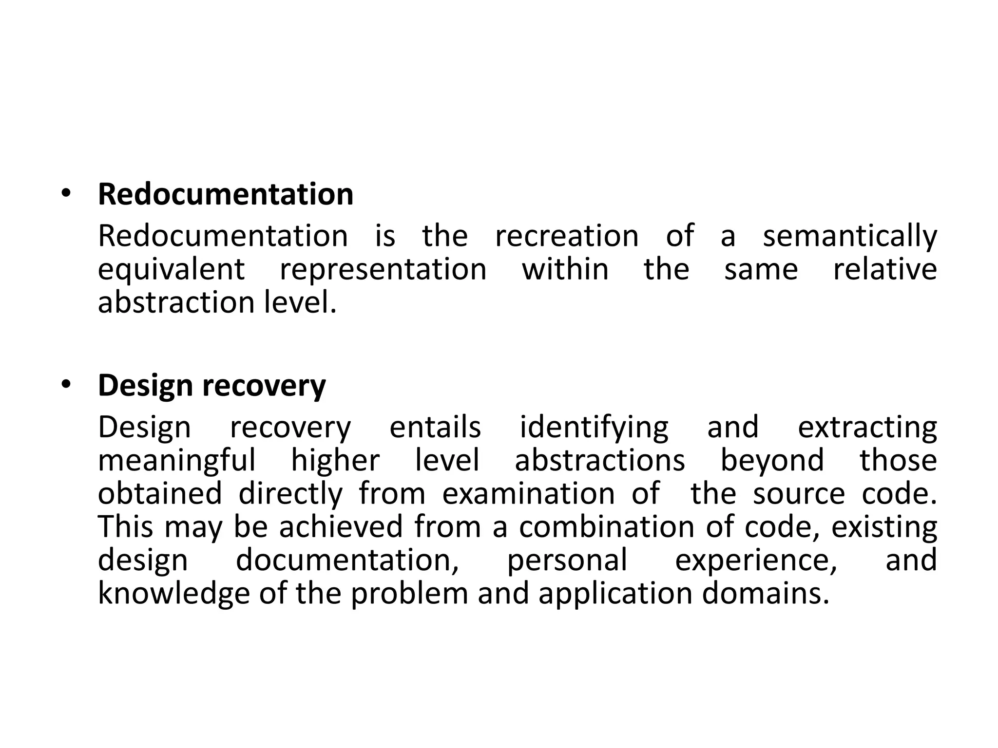 • Redocumentation
Redocumentation is the recreation of a semantically
equivalent representation within the same relative
abstraction level.
• Design recovery
Design recovery entails identifying and extracting
meaningful higher level abstractions beyond those
obtained directly from examination of the source code.
This may be achieved from a combination of code, existing
design documentation, personal experience, and
knowledge of the problem and application domains.
 