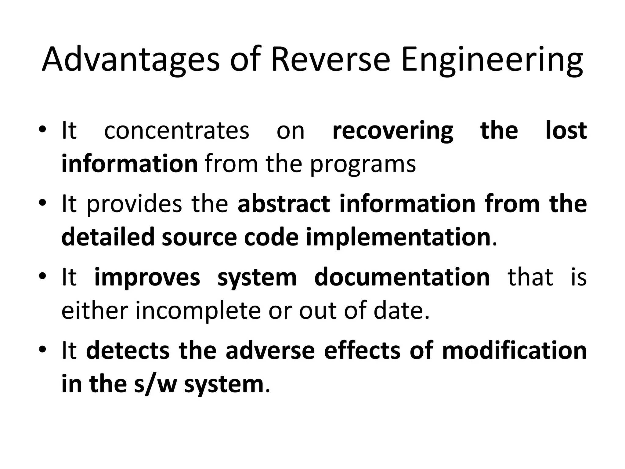 Advantages of Reverse Engineering
• It concentrates on recovering the lost
information from the programs
• It provides the abstract information from the
detailed source code implementation.
• It improves system documentation that is
either incomplete or out of date.
• It detects the adverse effects of modification
in the s/w system.
 