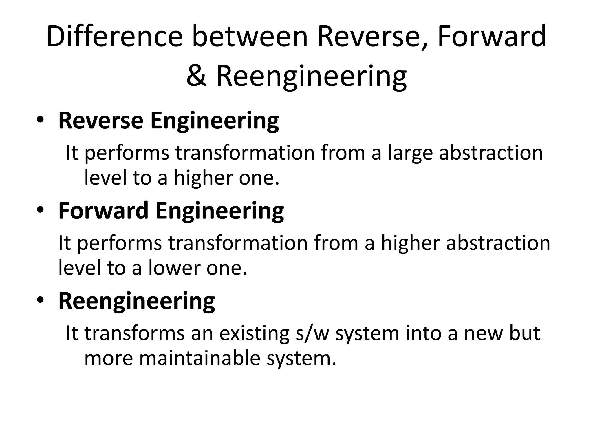 Difference between Reverse, Forward
& Reengineering
• Reverse Engineering
It performs transformation from a large abstraction
level to a higher one.
• Forward Engineering
It performs transformation from a higher abstraction
level to a lower one.
• Reengineering
It transforms an existing s/w system into a new but
more maintainable system.
 