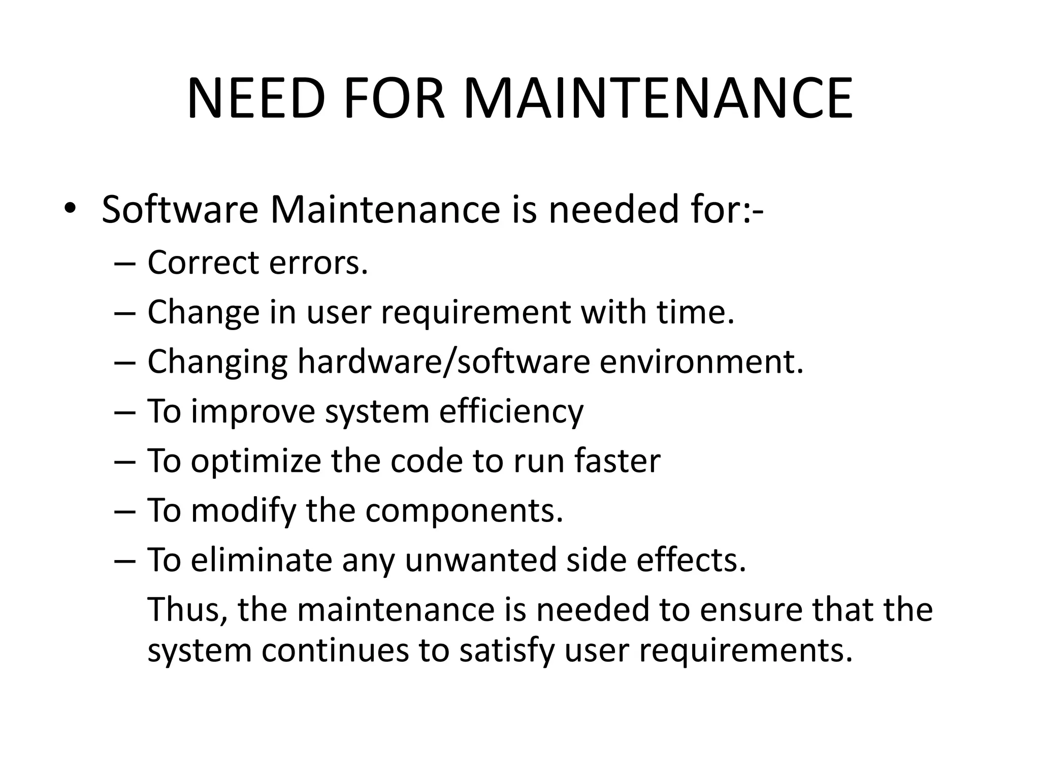NEED FOR MAINTENANCE
• Software Maintenance is needed for:-
– Correct errors.
– Change in user requirement with time.
– Changing hardware/software environment.
– To improve system efficiency
– To optimize the code to run faster
– To modify the components.
– To eliminate any unwanted side effects.
Thus, the maintenance is needed to ensure that the
system continues to satisfy user requirements.
 