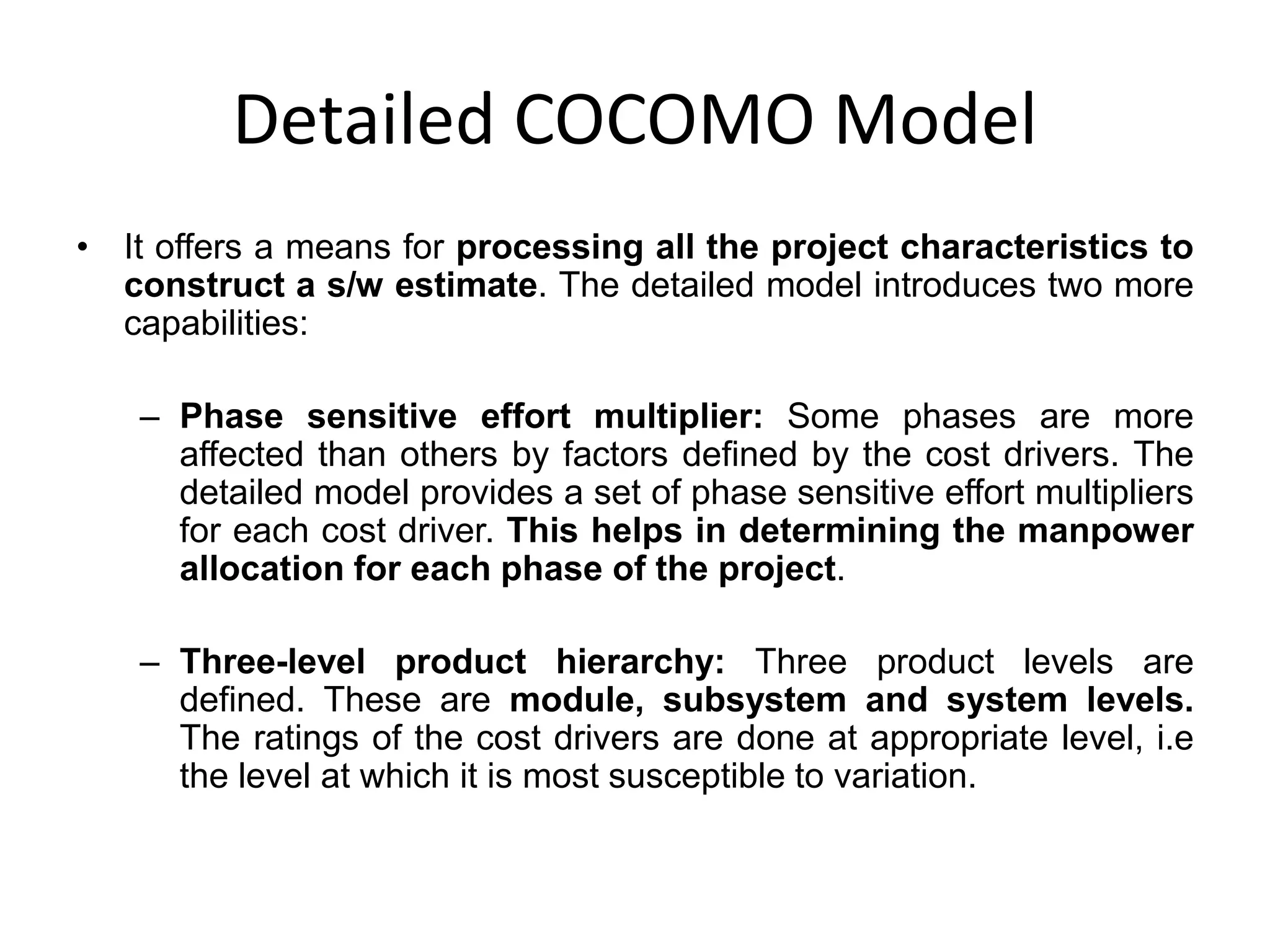 Detailed COCOMO Model
• It offers a means for processing all the project characteristics to
construct a s/w estimate. The detailed model introduces two more
capabilities:
– Phase sensitive effort multiplier: Some phases are more
affected than others by factors defined by the cost drivers. The
detailed model provides a set of phase sensitive effort multipliers
for each cost driver. This helps in determining the manpower
allocation for each phase of the project.
– Three-level product hierarchy: Three product levels are
defined. These are module, subsystem and system levels.
The ratings of the cost drivers are done at appropriate level, i.e
the level at which it is most susceptible to variation.
 