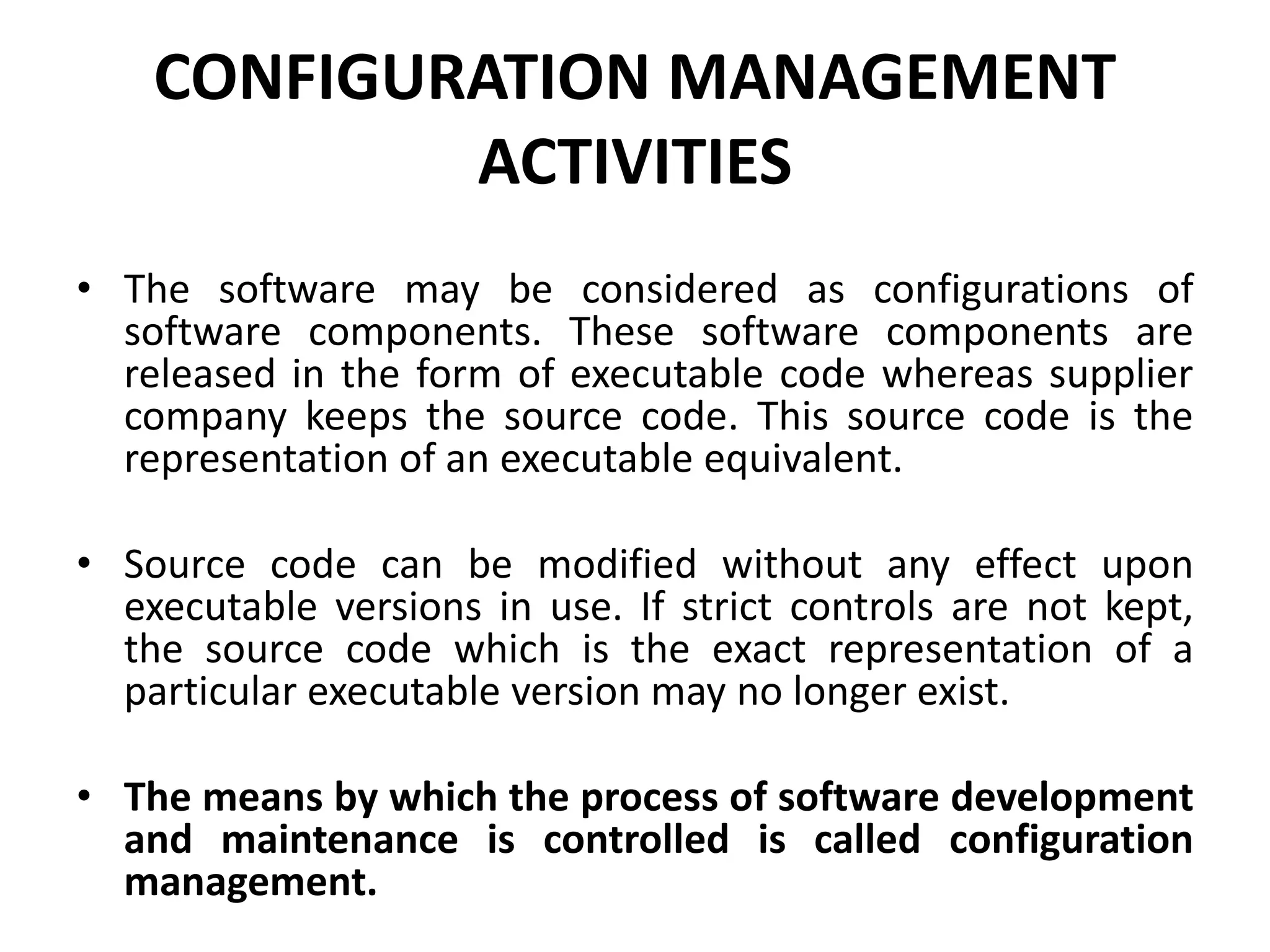 CONFIGURATION MANAGEMENT
ACTIVITIES
• The software may be considered as configurations of
software components. These software components are
released in the form of executable code whereas supplier
company keeps the source code. This source code is the
representation of an executable equivalent.
• Source code can be modified without any effect upon
executable versions in use. If strict controls are not kept,
the source code which is the exact representation of a
particular executable version may no longer exist.
• The means by which the process of software development
and maintenance is controlled is called configuration
management.
 