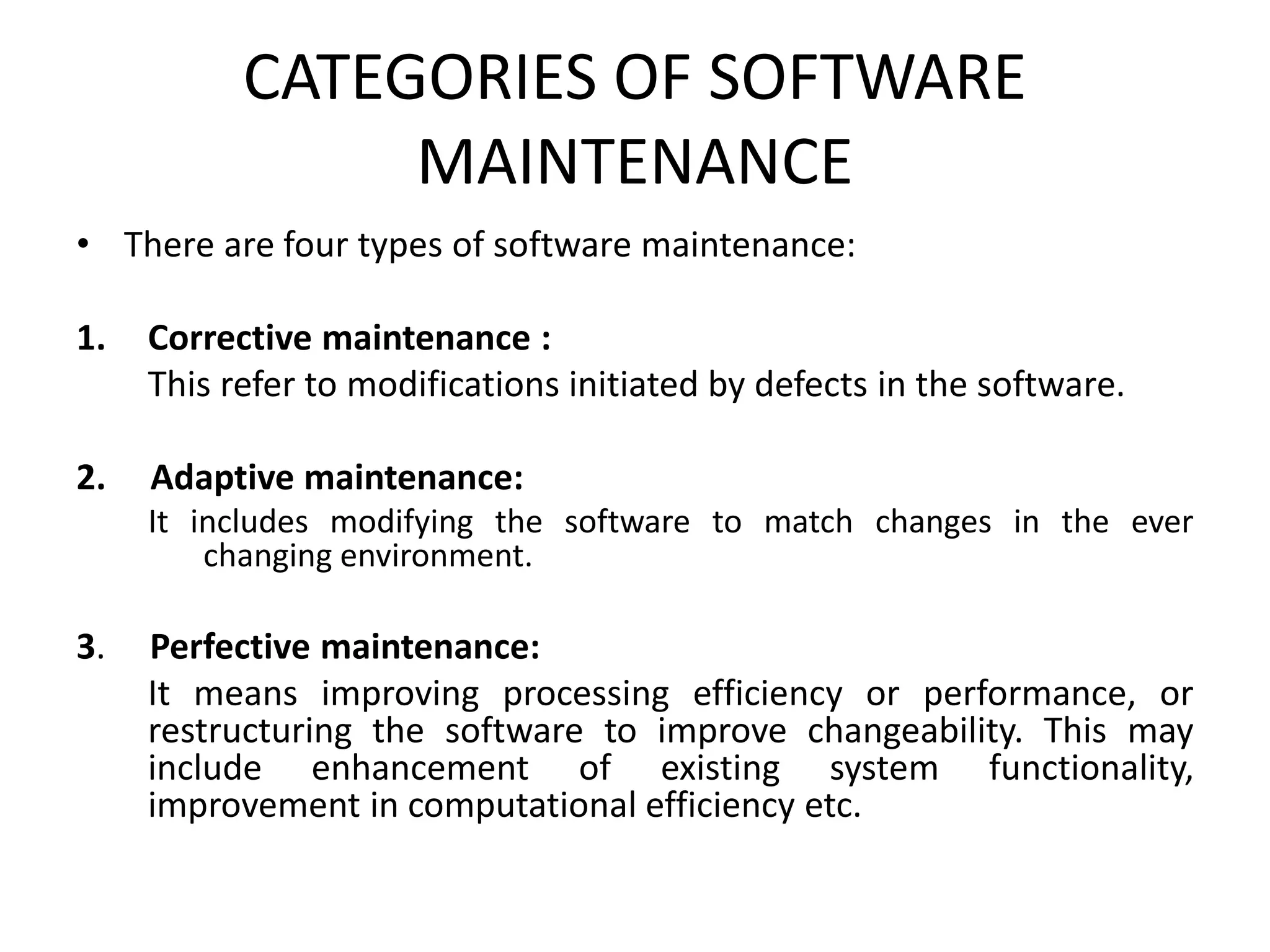 CATEGORIES OF SOFTWARE
MAINTENANCE
• There are four types of software maintenance:
1. Corrective maintenance :
This refer to modifications initiated by defects in the software.
2. Adaptive maintenance:
It includes modifying the software to match changes in the ever
changing environment.
3. Perfective maintenance:
It means improving processing efficiency or performance, or
restructuring the software to improve changeability. This may
include enhancement of existing system functionality,
improvement in computational efficiency etc.
 
