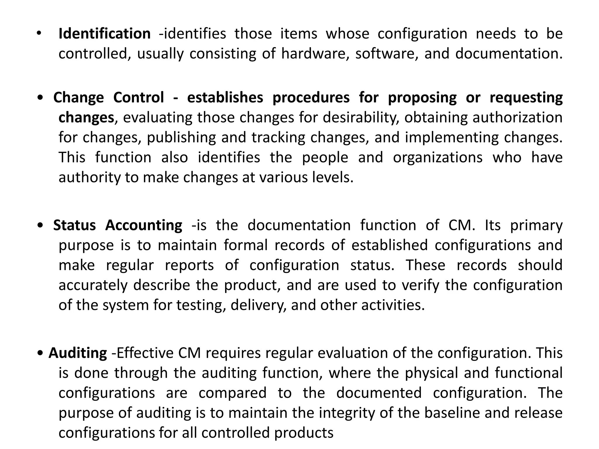 • Identification -identifies those items whose configuration needs to be
controlled, usually consisting of hardware, software, and documentation.
• Change Control - establishes procedures for proposing or requesting
changes, evaluating those changes for desirability, obtaining authorization
for changes, publishing and tracking changes, and implementing changes.
This function also identifies the people and organizations who have
authority to make changes at various levels.
• Status Accounting -is the documentation function of CM. Its primary
purpose is to maintain formal records of established configurations and
make regular reports of configuration status. These records should
accurately describe the product, and are used to verify the configuration
of the system for testing, delivery, and other activities.
• Auditing -Effective CM requires regular evaluation of the configuration. This
is done through the auditing function, where the physical and functional
configurations are compared to the documented configuration. The
purpose of auditing is to maintain the integrity of the baseline and release
configurations for all controlled products
 