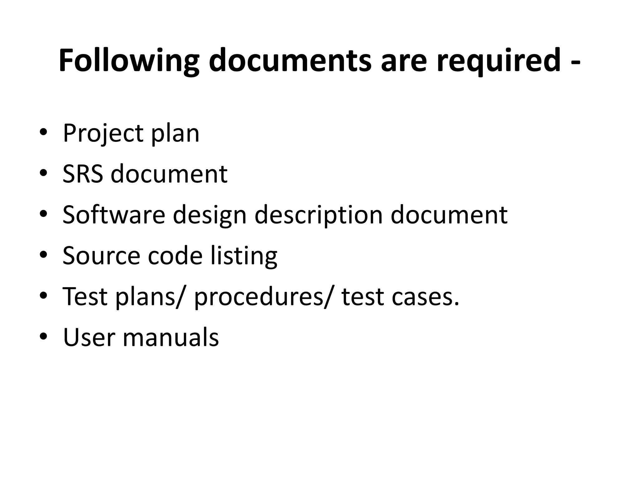 Following documents are required -
• Project plan
• SRS document
• Software design description document
• Source code listing
• Test plans/ procedures/ test cases.
• User manuals
 
