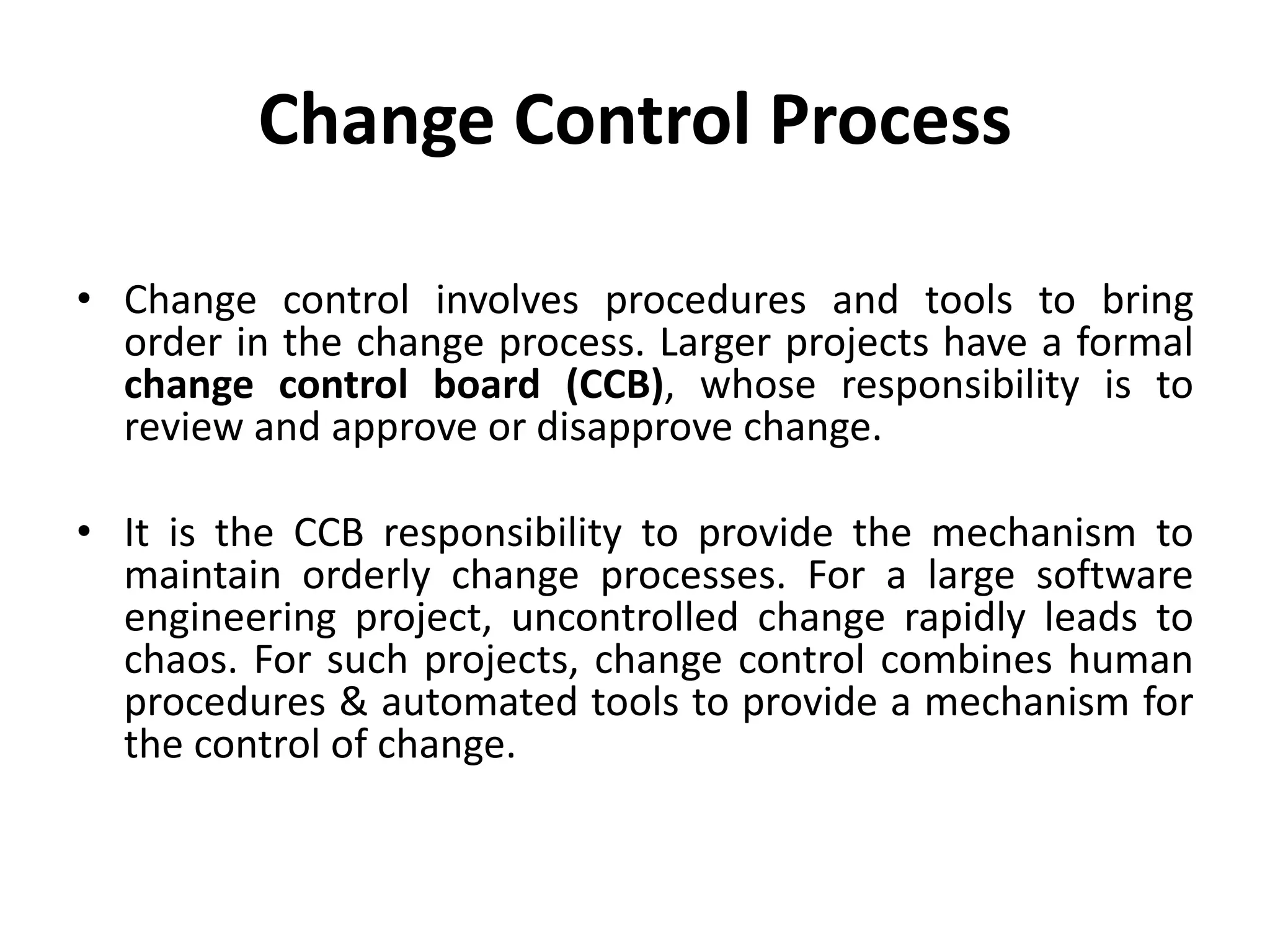 Change Control Process
• Change control involves procedures and tools to bring
order in the change process. Larger projects have a formal
change control board (CCB), whose responsibility is to
review and approve or disapprove change.
• It is the CCB responsibility to provide the mechanism to
maintain orderly change processes. For a large software
engineering project, uncontrolled change rapidly leads to
chaos. For such projects, change control combines human
procedures & automated tools to provide a mechanism for
the control of change.
 