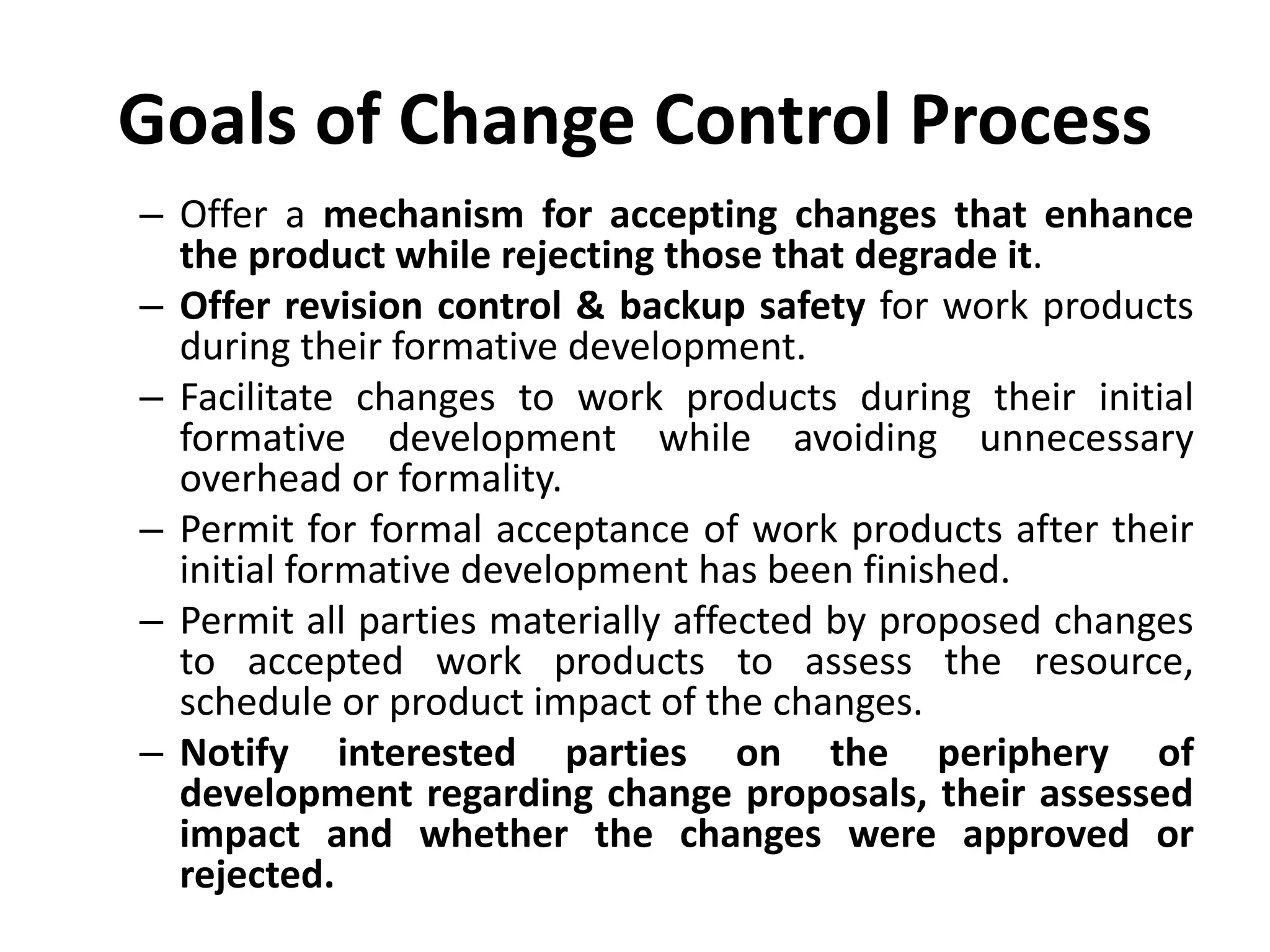 Goals of Change Control Process
– Offer a mechanism for accepting changes that enhance
the product while rejecting those that degrade it.
– Offer revision control & backup safety for work products
during their formative development.
– Facilitate changes to work products during their initial
formative development while avoiding unnecessary
overhead or formality.
– Permit for formal acceptance of work products after their
initial formative development has been finished.
– Permit all parties materially affected by proposed changes
to accepted work products to assess the resource,
schedule or product impact of the changes.
– Notify interested parties on the periphery of
development regarding change proposals, their assessed
impact and whether the changes were approved or
rejected.
 