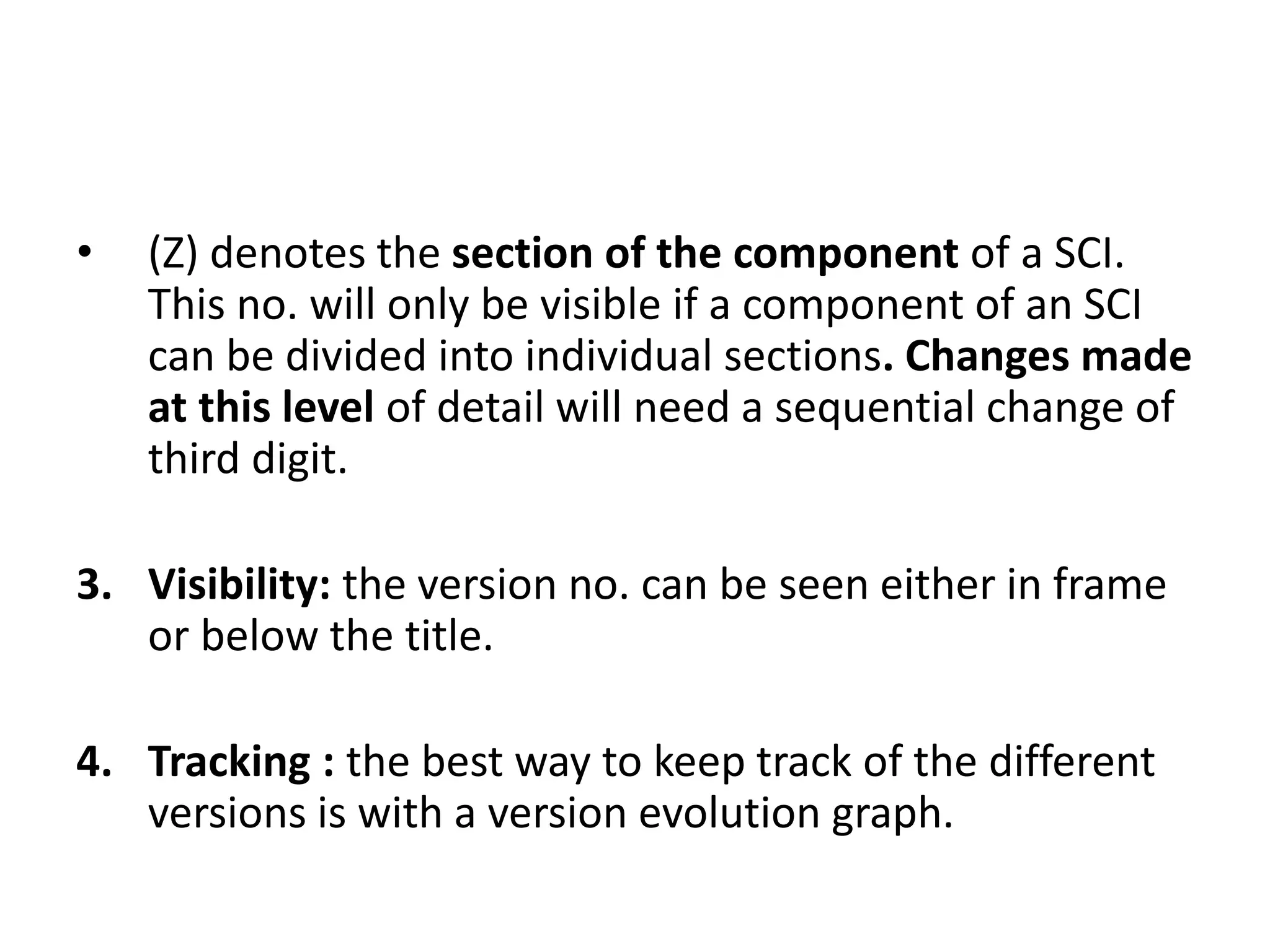 • (Z) denotes the section of the component of a SCI.
This no. will only be visible if a component of an SCI
can be divided into individual sections. Changes made
at this level of detail will need a sequential change of
third digit.
3. Visibility: the version no. can be seen either in frame
or below the title.
4. Tracking : the best way to keep track of the different
versions is with a version evolution graph.
 