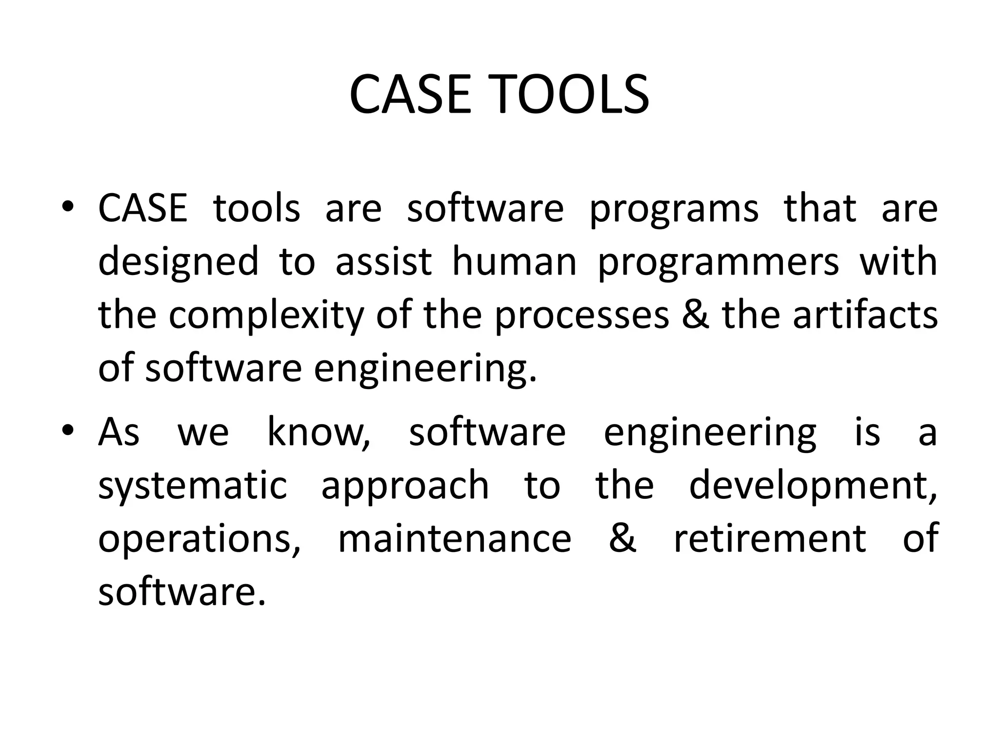 CASE TOOLS
• CASE tools are software programs that are
designed to assist human programmers with
the complexity of the processes & the artifacts
of software engineering.
• As we know, software engineering is a
systematic approach to the development,
operations, maintenance & retirement of
software.
 