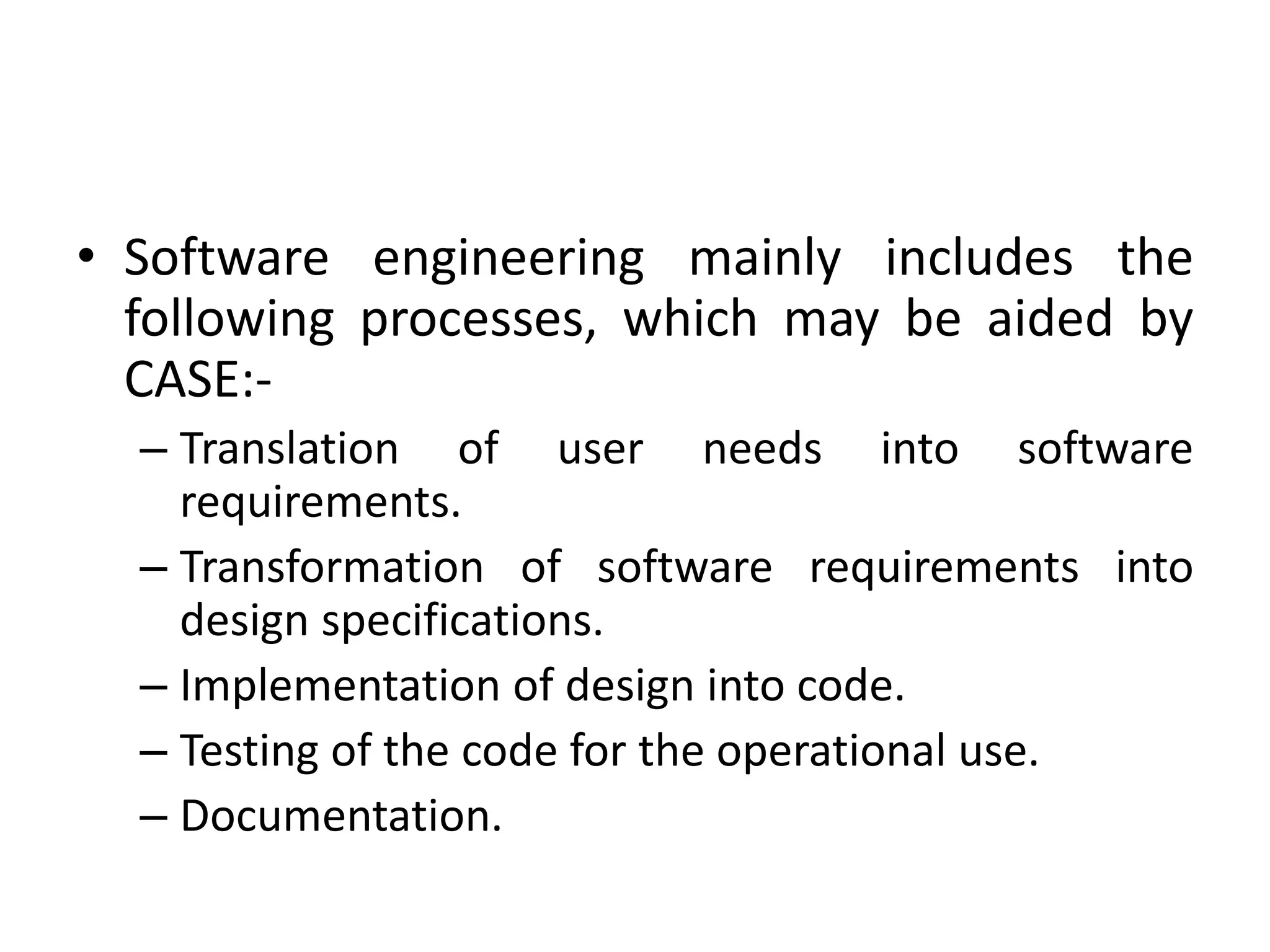 • Software engineering mainly includes the
following processes, which may be aided by
CASE:-
– Translation of user needs into software
requirements.
– Transformation of software requirements into
design specifications.
– Implementation of design into code.
– Testing of the code for the operational use.
– Documentation.
 