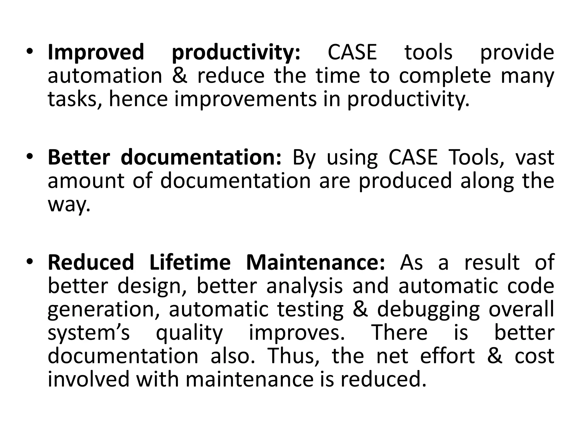 • Improved productivity: CASE tools provide
automation & reduce the time to complete many
tasks, hence improvements in productivity.
• Better documentation: By using CASE Tools, vast
amount of documentation are produced along the
way.
• Reduced Lifetime Maintenance: As a result of
better design, better analysis and automatic code
generation, automatic testing & debugging overall
system’s quality improves. There is better
documentation also. Thus, the net effort & cost
involved with maintenance is reduced.
 