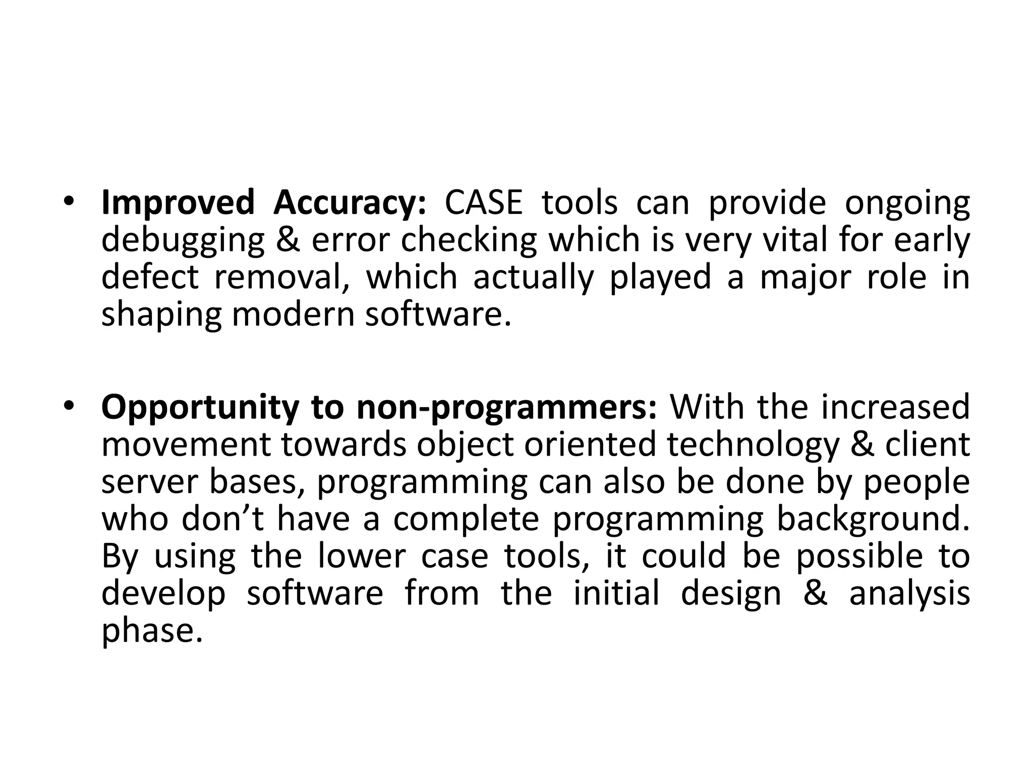 • Improved Accuracy: CASE tools can provide ongoing
debugging & error checking which is very vital for early
defect removal, which actually played a major role in
shaping modern software.
• Opportunity to non-programmers: With the increased
movement towards object oriented technology & client
server bases, programming can also be done by people
who don’t have a complete programming background.
By using the lower case tools, it could be possible to
develop software from the initial design & analysis
phase.
 