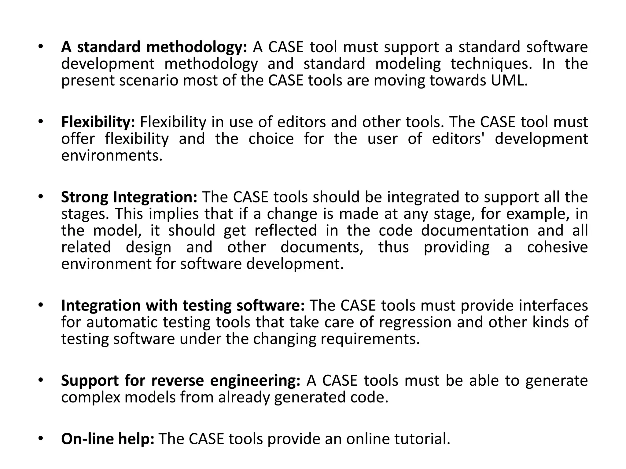 • A standard methodology: A CASE tool must support a standard software
development methodology and standard modeling techniques. In the
present scenario most of the CASE tools are moving towards UML.
• Flexibility: Flexibility in use of editors and other tools. The CASE tool must
offer flexibility and the choice for the user of editors' development
environments.
• Strong Integration: The CASE tools should be integrated to support all the
stages. This implies that if a change is made at any stage, for example, in
the model, it should get reflected in the code documentation and all
related design and other documents, thus providing a cohesive
environment for software development.
• Integration with testing software: The CASE tools must provide interfaces
for automatic testing tools that take care of regression and other kinds of
testing software under the changing requirements.
• Support for reverse engineering: A CASE tools must be able to generate
complex models from already generated code.
• On-line help: The CASE tools provide an online tutorial.
 