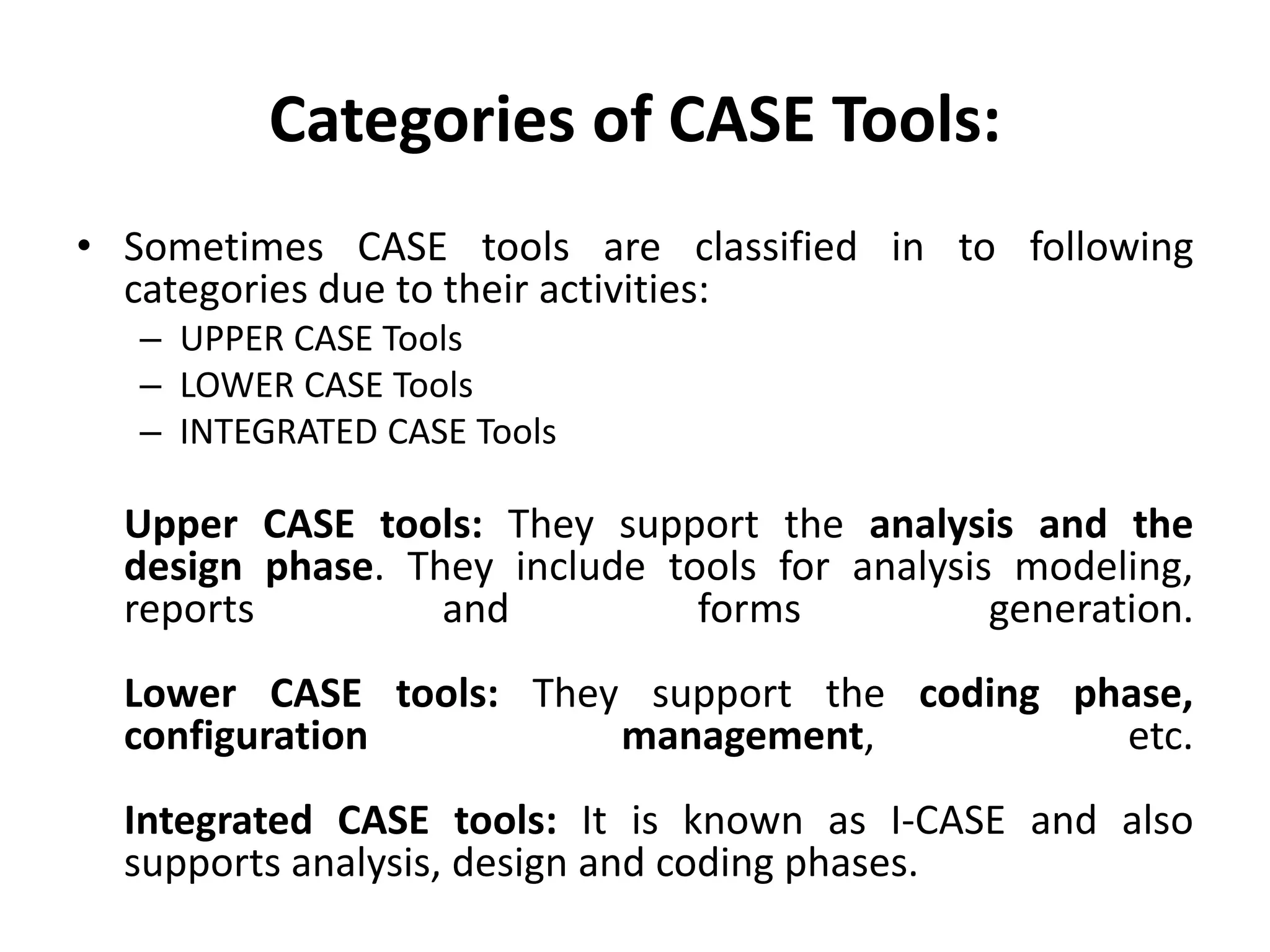 Categories of CASE Tools:
• Sometimes CASE tools are classified in to following
categories due to their activities:
– UPPER CASE Tools
– LOWER CASE Tools
– INTEGRATED CASE Tools
Upper CASE tools: They support the analysis and the
design phase. They include tools for analysis modeling,
reports and forms generation.
Lower CASE tools: They support the coding phase,
configuration management, etc.
Integrated CASE tools: It is known as I-CASE and also
supports analysis, design and coding phases.
 