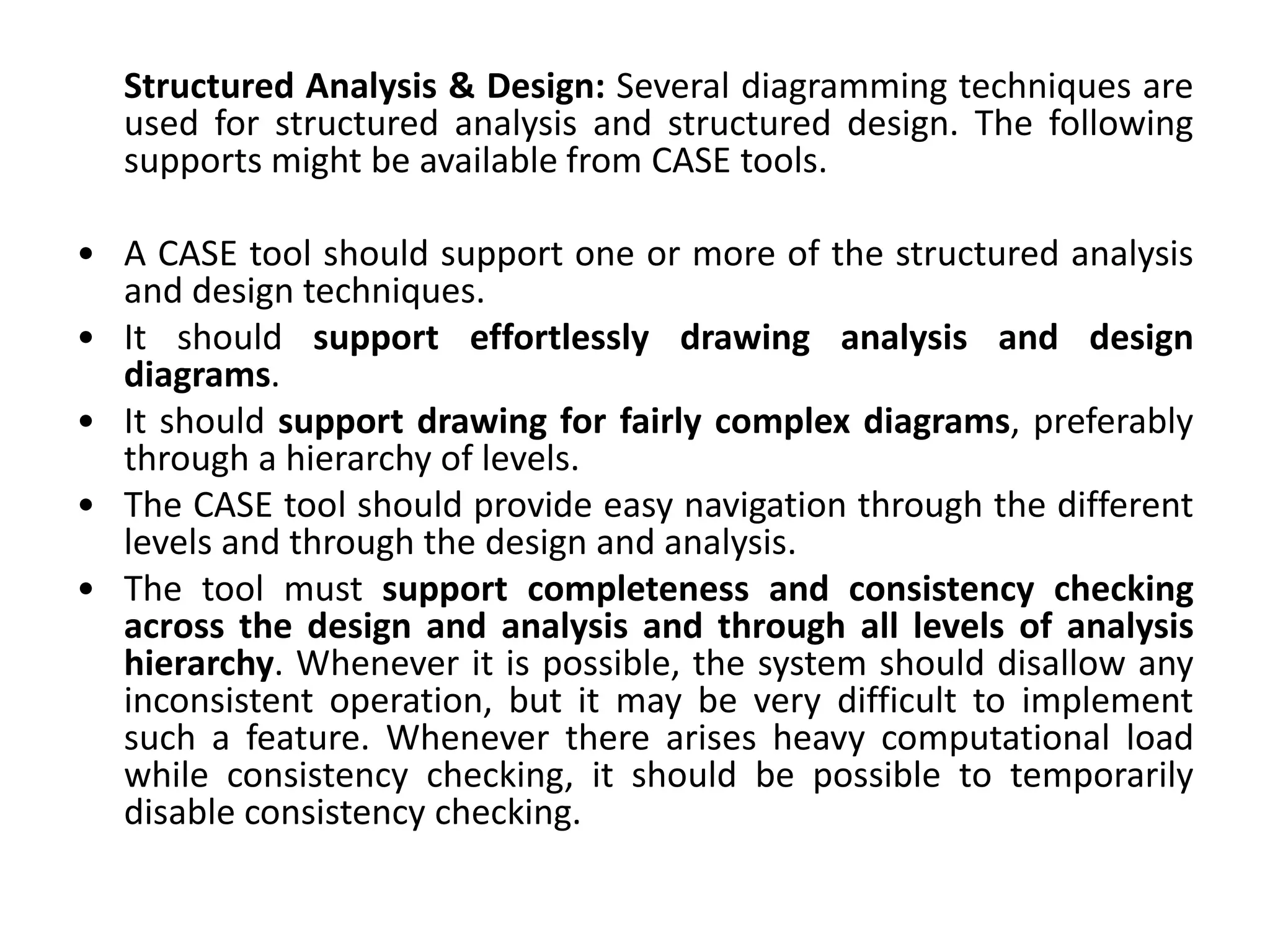 Structured Analysis & Design: Several diagramming techniques are
used for structured analysis and structured design. The following
supports might be available from CASE tools.
• A CASE tool should support one or more of the structured analysis
and design techniques.
• It should support effortlessly drawing analysis and design
diagrams.
• It should support drawing for fairly complex diagrams, preferably
through a hierarchy of levels.
• The CASE tool should provide easy navigation through the different
levels and through the design and analysis.
• The tool must support completeness and consistency checking
across the design and analysis and through all levels of analysis
hierarchy. Whenever it is possible, the system should disallow any
inconsistent operation, but it may be very difficult to implement
such a feature. Whenever there arises heavy computational load
while consistency checking, it should be possible to temporarily
disable consistency checking.
 