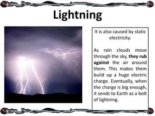 Lightning
It is also caused by static
electricity.
As rain clouds move
through the sky, they rub
against the air around
them. This makes them
build up a huge electric
charge. Eventually, when
the charge is big enough,
it sends to Earth as a bolt
of lightning.
 