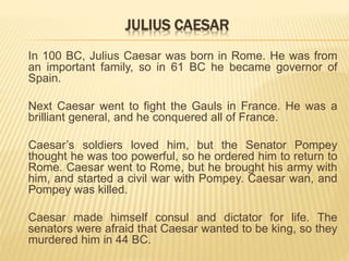 JULIUS CAESAR
In 100 BC, Julius Caesar was born in Rome. He was from
an important family, so in 61 BC he became governor of
Spain.
Next Caesar went to fight the Gauls in France. He was a
brilliant general, and he conquered all of France.
Caesar’s soldiers loved him, but the Senator Pompey
thought he was too powerful, so he ordered him to return to
Rome. Caesar went to Rome, but he brought his army with
him, and started a civil war with Pompey. Caesar wan, and
Pompey was killed.
Caesar made himself consul and dictator for life. The
senators were afraid that Caesar wanted to be king, so they
murdered him in 44 BC.
 