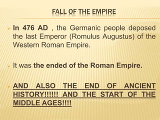  In 476 AD , the Germanic people deposed
the last Emperor (Romulus Augustus) of the
Western Roman Empire.
 It was the ended of the Roman Empire.
 AND ALSO THE END OF ANCIENT
HISTORY!!!!!! AND THE START OF THE
MIDDLE AGES!!!!
FALL OF THE EMPIRE
 