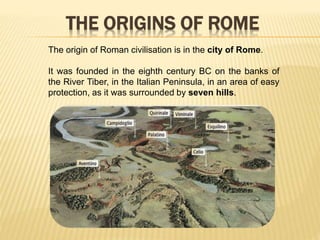 THE ORIGINS OF ROME
The origin of Roman civilisation is in the city of Rome.
It was founded in the eighth century BC on the banks of
the River Tiber, in the Italian Peninsula, in an area of easy
protection, as it was surrounded by seven hills.
 
