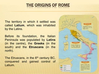 The territory in which it settled was
called Latium, which was inhabited
by the Latins.
Before its foundation, the Italian
Peninsula was populated by Latins
(in the centre), the Greeks (in the
south) and the Etruscans (in the
north).
The Etruscans, in the 6th century BC,
conquered and gained control of
Latium.
THE ORIGINS OF ROME
 