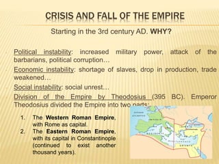CRISIS AND FALL OF THE EMPIRE
Starting in the 3rd century AD. WHY?
- Political instability: increased military power, attack of the
barbarians, political corruption…
- Economic instability: shortage of slaves, drop in production, trade
weakened…
- Social instability: social unrest…
- Division of the Empire by Theodosius (395 BC). Emperor
Theodosius divided the Empire into two parts:
1. The Western Roman Empire,
with Rome as capital.
2. The Eastern Roman Empire,
with its capital in Constantinople
(continued to exist another
thousand years).
 