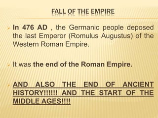  In 476 AD , the Germanic people deposed
the last Emperor (Romulus Augustus) of the
Western Roman Empire.
 It was the end of the Roman Empire.
 AND ALSO THE END OF ANCIENT
HISTORY!!!!!! AND THE START OF THE
MIDDLE AGES!!!!
FALL OF THE EMPIRE
 
